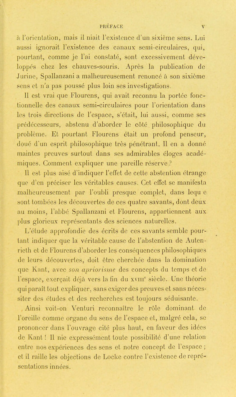 à roricnlaÜon, mais il niait l’existence d’un sixième sens. Lui aussi ignorait l’existence des canaux semi-circulaires, qui, pourtant, comme je l’ai constaté, sont excessivement déve- loppés chez les chauves-souris. Après la publication de Jurine, Spallanzani a malheureusement renoncé à son sixième sens et n’a pas poussé plus loin ses investigations. 11 est vrai que Flourens, qui avait reconnu la portée fonc- tionnelle des canaux semi-circulaires pour l’orientation dans les trois directions de l’espace, s’était, lui aussi, comme ses prédécesseurs, abstenu d’aborder le côté philosophique du problème. Et pourtant Flourens était un profond penseur, doué d’un esprit philosophique très pénétrant. 11 en a donné maintes preuves surtout dans ses admirables éloges acadé- miques. Comment expliquer une pareille réserve ? 11 est plus aisé d’indiquer l’effet de cette abstention étrange que d’en préciser les véritables causes. Cet effet se manifesta malheureusement par l’oubli presque complet, dans lequ e sont tombées les découvertes de ces quatre savants, dont deux au moins, l’abbé Spallanzani et Flourens, appartiennent aux plus glorieux représentants des sciences naturelles. L’étude approfondie des écrits de ces savants semble pour- tant indiquer que la véritable cause de l’abstention de Auten- rielh et de Flourens d’aborder les conséquences philosophiques de leurs découvertes, doit être cherchée dans la domination que Kant, avec son apriorisme des concepts du temps et de l’espace, exerçait déjà vers la fin du xviiF siècle. Une théorie qui paraît tout expliquer, sans exiger des preuves et sans néces- siter des études et des recherches est toujours séduisante. Ainsi voit-on Venturi reconnaître le rôle dominant de l’oreille comme organe du sens de l’espace et, malgré cela, se prononcer dans l’ouvrage cité plus haut, en faveur des idées de Kant ! 11 nie expressément toute possibilité d’une relation entre nos expériences des sens et notre concept de l’espace ; et il raille les objections de Locke contre l’existence de repré- sentations innées.