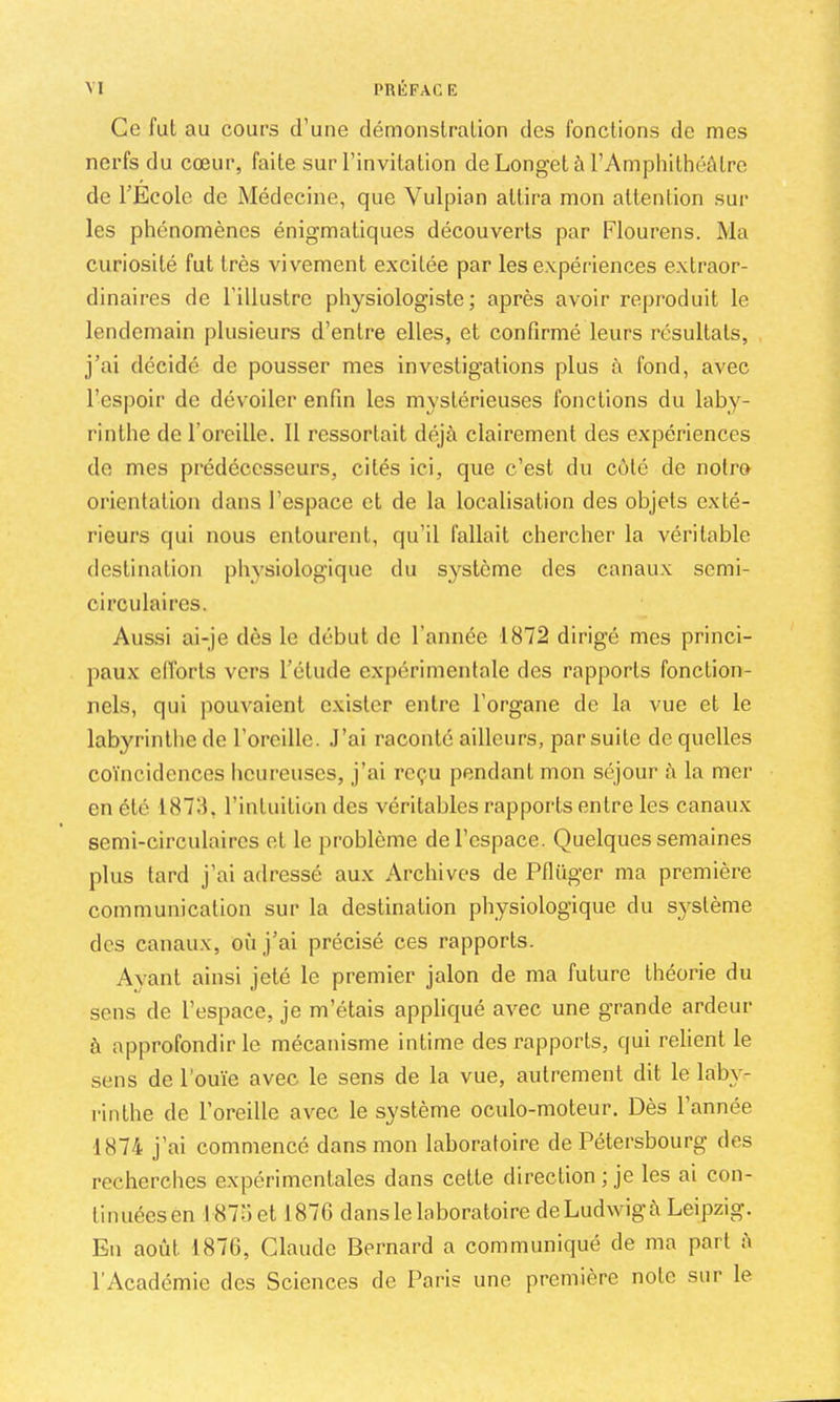 Ce fui au cours d’une démonstralion des fonctions de mes nerfs du cœur, faite sur l’invitation de Longet à l’Amphithéâtre de TEcole de Médecine, que Vulpian attira mon attention sur les phénomènes énigmatiques découverts par Flourens. Ma curiosité fut très vivement excitée par les expériences extraor- dinaires de l’illustre physiologiste; après avoir reproduit le lendemain plusieurs d’entre elles, et confirmé leurs résultats, j’ai décidé de pousser mes investigations plus à fond, avec l’espoir de dévoiler enfin les mystérieuses fonctions du laby- rinthe de l’oreille. 11 ressortait déjà clairement des expériences de mes prédécesseurs, cités ici, que c’est du côté de notre orientation dans l’espace et de la localisation des objets exté- rieurs qui nous entourent, qu’il fallait chercher la véritable destination physiologique du système des canaux semi- circulaires. Aussi ai-je dès le début de l’année 1872 dirigé mes princi- paux elforls vers l’élude expérimentale des rapports fonction- nels, qui pouvaient exister entre l’organe de la vue et le labyrinthe de l’oreille. .l’ai raconté ailleurs, par suite de quelles coïncidences Iicureuscs, j’ai reçu pendant mon séjour à la mer en été 1878, l’intuition des véritables rapports entre les canaux semi-circulaires et le problème de l’espace. Quelques semaines plus tard j’ai adressé aux Archives de Pflüger ma première communication sur la destination physiologique du système des canaux, où j’ai précisé ces rapports. Ayant ainsi jeté le premier jalon de ma future théorie du sens de l’espace, je m’étais appliqué avec une grande ardeur à approfondir le mécanisme intime des rapports, qui relient le sens de l’ouïe avec le sens de la vue, autrement dit le lab}- rinthe de l’oreille avec le système oculo-moteur. Dès l’année 1874 j’ai commencé dans mon laboratoire de Pétersbourg des recherches expérimentales dans celte direction ; je les ai con- tinuées en 187;') et 1876 dans le laboratoire de Ludwig à Leipzig. En août 1876, Claude Bernard a communiqué de ma part à l’Académie des Sciences de Paris une première note sur le