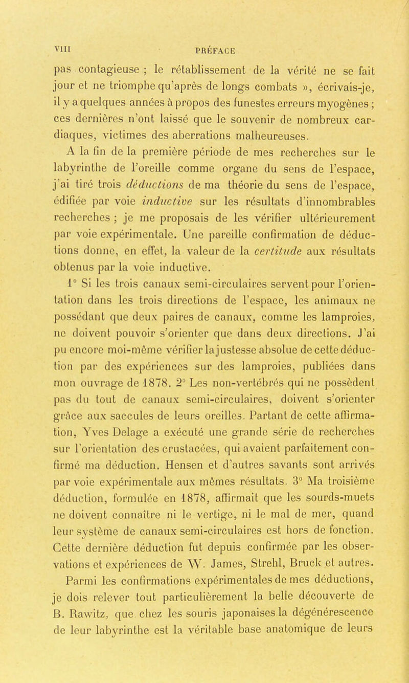 pas contagieuse ; le rétablissement de la vérité ne se fait jour et ne triomphe qu’après de longs combats », écrivais-je, il y a quelques années à propos des funestes erreurs myogènes ; ces dernières n’ont laissé que le souvenir de nombreux car- diaques, victimes des aberrations malheureuses. A la fin de la première période de mes recherches sur le labyrinthe de l’oreille comme organe du sens de l’espace, j’ai tiré trois déductions de ma théorie du sens de l’espace, édifiée par voie inductive sur les résultats d’innombrables recherches ; je me proposais de les vérifier ultérieurement par voie expérimentale. Une pareille confirmation de déduc- tions donne, en effet, la valeur de la certitude aux résultats obtenus par la voie inductive. 1“ Si les trois canaux semi-circulaires servent pour l’orien- tation dans les trois directions de l’espace, les animaux ne possédant que deux paires de canaux, comme les lamproies, ne doivent pouvoir s’orienter que dans deux directions. J’ai pu encore moi-même vérifier la justesse absolue de cette déduc- tion par des expériences sur des lamproies, publiées dans mon ouvrage de 1878. S'’ Les non-vertébrés qui ne possèdent j)as du tout de canaux semi-circulaires, doivent s’orienter grèce aux saccules de leurs oreilles. Parlant de cette affirma- tion, Yves Delage a exécuté une grande série de recherches sur l’orientation des crustacées, qui avaient parfaitement con- firmé ma déduction. Hensen et d’autres savants sont arrivés par voie expérimentale au.x mêmes résultats. 3“ Ma troisième déduction, formulée en 1878, affirmait que les sourds-muets ne doivent connaître ni le vertige, ni le mal de mer, quand leur système de canaux semi-circulaires est hors de fonction. Cette dernière déduction fut depuis confirmée par les obser- vations et expériences de W. James, Strehl, Bruck et autres. Parmi les confirmations expérimentales de mes déductions, je dois relever tout particulièrement la belle découverte de B. Rawitz, que cliez les souris japonaises la dégénérescence de leur labyrinthe est la véritable base anatomique de leurs