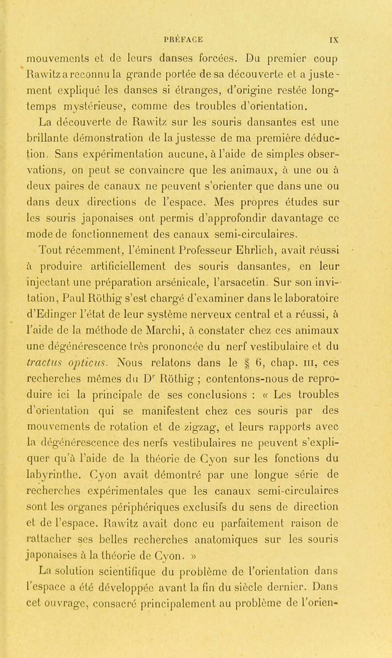 mouvemcnls el de leurs danses forcées. Du premier coup Rawitz a reconnu la grande portée de sa découverte et ajuste- ment expliqué les danses si étranges, d’origine restée long- temps mystérieuse, comme des troubles d’orientation. La découverte de Rawitz sur les souris dansantes est une brillante démonstration de la justesse de ma première déduc- tion. Sans expérimentation aucune, à l’aide de simples obser- vations, on peut se convaincre que les animaux, à une ou à deux paires de canaux ne peuvent s’orienter que dans une ou dans deux directions de l’espace. Mes propres études sur les souris japonaises ont permis d’approfondir davantage ce mode de fonclionnernent des canaux semi-circulaires. Tout récemment, l’éminent Professeur Ehrlich, avait réussi à produire artificiellement des souris dansantes, en leur injectant une préparation arsénicale, l’arsacetin. Sur son invi-- tation, Paul Rothig s’est chargé d’examiner dans le laboratoire d’Edinger l’état de leur système nerveux central et a réussi, à l’aide de la méthode de Marchi, à constater chez ces animaux une dégénérescence très prononcée du nerf vestibulaire et du tractus opiieus. Nous relatons dans le | 6, chap. iii, ces recherches mêmes du D*' Rothig; contentons-nous de repro- duire ici la principale de ses conclusions : « Les troubles d’orientation qui se manifestent chez ces souris par des mouvements de rotation et de zigzag, et leurs rapports avec la dégénérescence des nerfs vestibulaires ne peuvent s’expli- quer qu’à l’aide de la théorie de Gyon sur les fonctions du labyrinthe. Cyon avait démontré par une longue série de recherches expérimentales que les canaux semi-circulaires sont les organes périphériques exclusifs du sens de direction et de l’espace. Rawitz avait donc eu parfaitement raison de rattacher ses belles recherches anatomiques sur les souris japonaises à la théorie de Cyon. » La solution scientifique du problème de l’orientation dans l’espace a été développée avant la fin du siècle dernier. Dans cet ouvrage, consacré principalement au problème de l’orien-