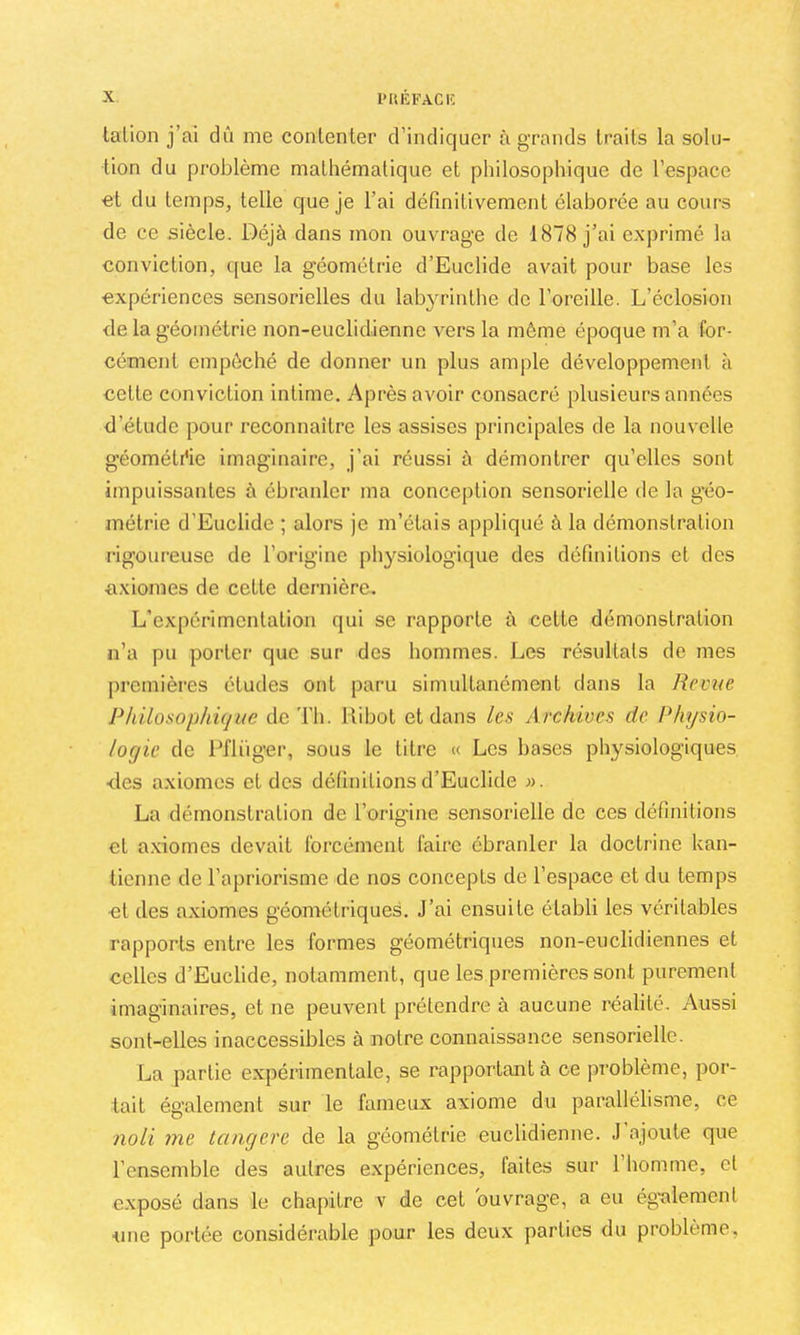 talion j’ai dû me contenter d’incliquer à grands traits la solu- tion du problème mathématique et philosophique de l’espace €t du temps, telle que je l’ai définitivement élaborée au cours de ce siècle. Déjà dans mon ouvrage de 1878 j’ai exprimé la conviction, que la géométrie d’Euclide avait pour base les expériences sensorielles du lab}^rinthe de l’oreille. L’éclosion de la géométrie non-euclidienne vers la même époque m’a for- cément empêché de donner un plus ample développement à cette conviction intime. Après avoir consacré plusieurs années d’étude pour reconnaître les assises principales de la nouvelle géométrie imaginaire, j’ai réussi à démontrer qu’elles sont impuissantes à ébranler ma conception sensorielle de la géo- métrie d’Euclide ; alors je m’étais appliqué à la démonstration rigoureuse de l’origine physiologique des définitions et des axiomes de cette dernière. L’expérimentation qui se rapporte à cette démonstration n’a pu porter que sur des hommes. Les résultats de mes premières études ont paru simultanément dans la Revue Philosophûjuc de Th. Hibot et dans les Archives de Physio- logie de Pflüger, sous le titre « Les bases physiologiques des axiomes et des définitions d’Euclide ». La démonstration de l’origine sensorielle de ces définitions et a.xiomes devait forcément faire ébranler la doctrine kan- tienne de l’apriorisme de nos concepts de l’espace et du temps et des axiomes géométriques. J’ai ensuite établi les véritables rapports entre les formes géométriques non-euclidiennes et celles d’Euclide, notamment, que les premières sont purement imaginaires, et ne peuvent prétendre à aucune réalité. Aussi sont-elles inaccessibles à notre connaissance sensorielle. La partie expérimentale, se rapportant à ce problème, por- tait également sur le fameux axiome du parallélisme, ce noli me tangere de la géométrie euclidienne. J’ajoute que l’ensemble des autres expériences, faites sur l’homme, et exposé dans le chapitre v de cet ouvrage, a eu ég'alemcnt ■une portée considérable pour les deux parties du problème.