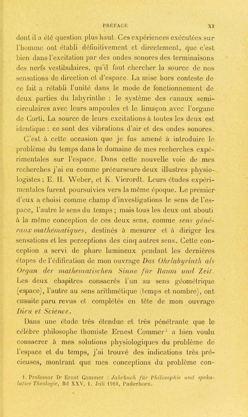 dont il a été question plus haut. Ces expériences exécutées sur l’homme ont établi définitivement et directement, que c’est bien dans l’excitation par des ondes sonores des terminaisons des nerfs vestibulaires, qu’il faut chercher la source de nos sensations de direction et d’espace. La mise hors conteste de ce fait a rétabli l’unité dans le mode de fonctionnement de deux parties du labyrinthe : le système des canaux semL circulaires avec leurs ampoules et le limaçon avec l’organe de Gorti. La source de leurs excitations à toutes les deux est identique : ce sont des vibrations d’air et des ondes sonores. C’est à cette occasion que je fus amené à introduire le problème du temps dans le domaine de mes recherches expé- rimentales sur l’espace. Dans cette nouvelle voie de mes recherches j’ai eu comme précurseurs deux illustres physio- logistes ; E. H. Weber, et K. Vierordt. Leurs études expéri- mentales furent poursuivies vers la même époque. Le premier- d’eux a choisi comme champ d’investigations le sens de l’es- pace, l’autre le sens du temps ; mais tous les deux ont abouti à la même conception de ces deux sens, comme sens géné- raux mathématiques, destinés à mesurer et à diriger les sensations et les perceptions des cinq autres sens. Cette con- ception a servi de phare lumineux pendant les dernières étapes de l’édification de mon ouvrage Bas Ohrlabyrinth ah Organ der mathematischen Sinne fur Raum und Zeit. Les deux chapitres consacrés l’un au sens géométrique (espace), l’autre au sens arithmétique (temps et nombre), ont ensuite paru revus et complétés en tête de mon ouvrage Dieu et Science. Dans une étude très étendue et très pénétrante que le célèbre philosophe thomiste Ernest Gommer^ a bien voulu consacrer à mes solutions physiologiques du problème de l’espace et du temps, j’ai trouvé des indications très pré- cieuses, montrant que mes conceptions du problème con- 1. Pi’ofessor D' Ernst Gommer : Jahrbuck für Philosophie und speku- laliüe Théologie, Bd XXV, 1. Juli 1910, Paderborn.