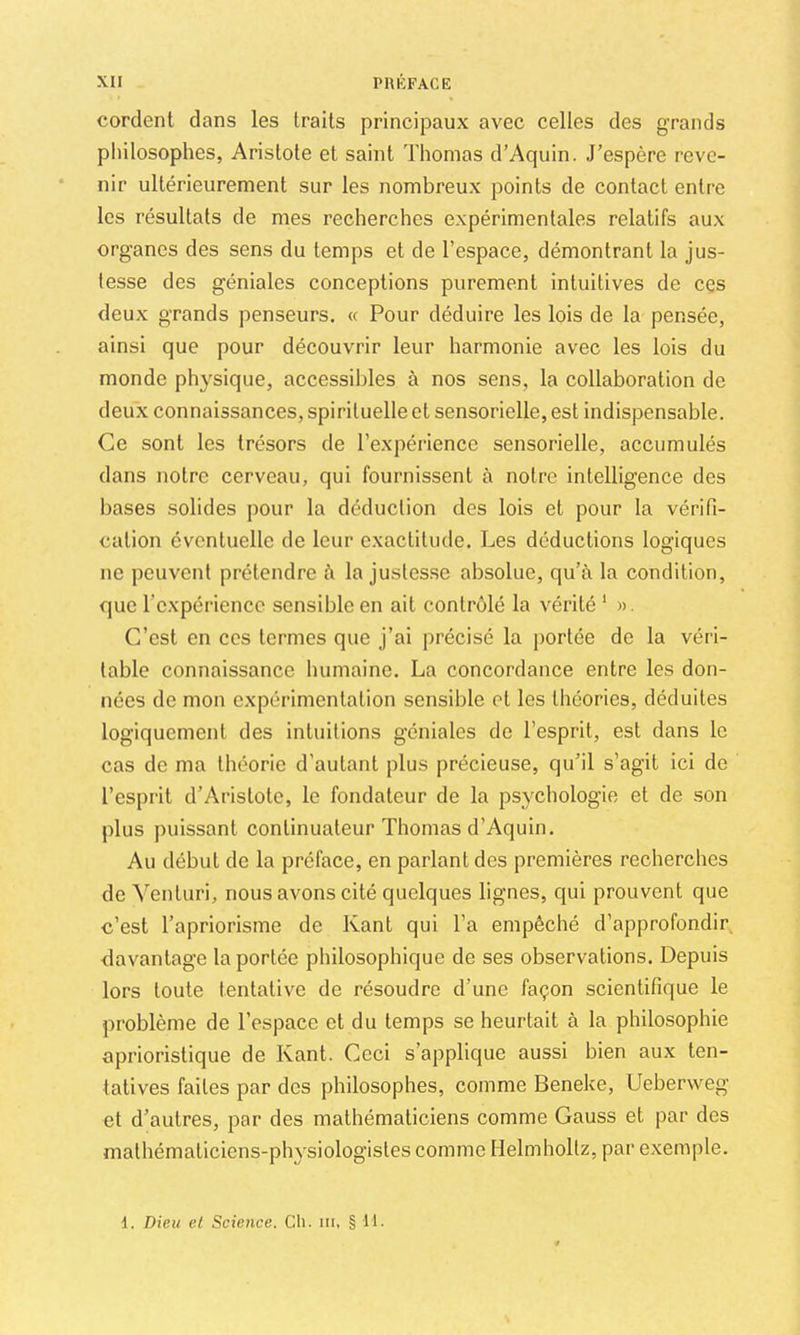 cordent dans les traits principaux avec celles des grands philosophes, Aristote et saint Thomas d’Aquin. J’espère reve- nir ultérieurement sur les nombreux points de contact entre les résultats de mes recherches expérimentales relatifs aux organes des sens du temps et de l’espace, démontrant la jus- tesse des géniales conceptions purement intuitives de ces deux grands penseurs. « Pour déduire les lois de la pensée, ainsi que pour découvrir leur harmonie avec les lois du monde physique, accessibles à nos sens, la collaboration de deux connaissances, spirituelle et sensorielle, est indispensable. Ce sont les trésors de l’expérience sensorielle, accumulés dans notre cerveau, qui fournissent à notre intelligence des bases solides pour la déduction des lois et pour ta vérifi- cation éventuelle de leur exactitude. Les déductions logiques ne peuvent prétendre fi la justesse absolue, qu’à la condition, que l’expérience sensible en ait contrôlé la vérité ' )>. C’est en ces termes que j’ai précisé la jiortée de la véri- table connaissance humaine. La concordance entre les don- nées de mon expérimentation sensible et les théories, déduites logiquement des intuitions géniales de l’esprit, est dans le cas de ma théorie d’autant plus précieuse, qu’il s’agit ici de l’esprit d’Aristote, le fondateur de la psychologie et de son plus puissant continuateur Thomas d’Aquin. Au début de la préface, en parlant des premières recherches de Venturi, nous avons cité quelques lignes, qui prouvent que c’est l’apriorisme de Kant qui l’a empêché d’approfondir davantage la portée philosophique de ses observations. Depuis lors toute tentative de résoudre d’une façon scientifique le problème de l’espace et du temps se heurtait à la philosophie aprioristique de Kant. Ceci s’applique aussi bien aux ten- tatives faites par des philosophes, comme Beneke, Ueberweg et d’autres, par des mathématiciens comme Gauss et par des mathématiciens-physiologistes comme Helmholtz, par exemple. 1. Dieu et Science. Ch. iii, § 11.