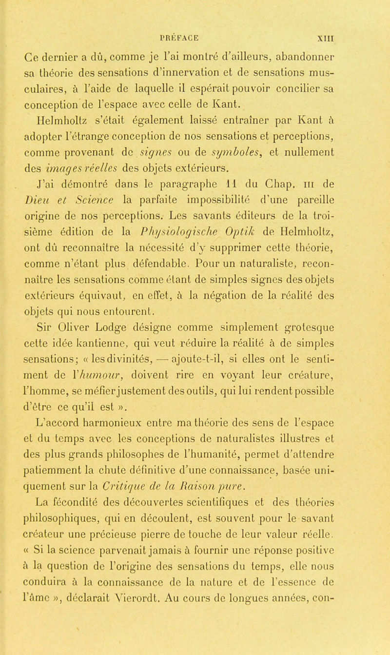 Ce dernier a dû, comme je l’ai montré d’ailleurs, abandonner sa théorie des sensations d’innervation et de sensations mus- culaires, à l’aide de laquelle il espérait pouvoir concilier sa conception de l’espace avec celle de Kant. Helmholtz s’était également laissé entraîner par Kant à adopter l’étrange conception de nos sensations et perceptions, comme provenant àc signes ou de syinholes, et nullement des images réelles des objets extérieurs. J’ai démontré dans le paragraphe 11 du Ghap. iii de Dieu et Science la parfaite impossibilité d’une pareille origine de nos perceptions. Les savants éditeurs de la troi- sième édition de la Physiologische Optik de Helmholtz, ont dû reconnaître la nécessité d’y supprimer cette théorie, comme n’étant plus défendable. Pour un naturaliste, recon- naître les sensations comme étant de simples signes des objets extérieurs équivaut, en effet, à la négation de la réalité des objets qui nous entourent. Sir Oliver Lodge désigne comme simplement grotesque cette idée kantienne, qui veut réduire la réalité à de simples sensations; « les divinités, — ajoute-t-il, si elles ont le senti- ment de Vliumour, doivent rire en voyant leur créature, l’homme, se méfier justement des outils, qui lui rendent possible d’être ce qu’il est ». L’accord harmonieux entre ma théorie des sens de l’espace et du temps avec les conceptions de naturalistes illustres et des plus grands philosophes de l’humanité, permet d’attendre patiemment la chute définitive d’une connaissance, basée uni- quement sur la Critique de la Raison pure. La fécondité des découvertes scientifiques et des théories philosophiques, qui en découlent, est souvent pour le savant créateur une précieuse pierre de touche de leur valeur réelle. « Si la science parvenait jamais à fournir une réponse positive à la question de l’origine des sensations du temps, elle nous conduira à la connaissance de la nature et de l’essence de l’âme », déclarait Vierordt. Au cours de longues années, con-