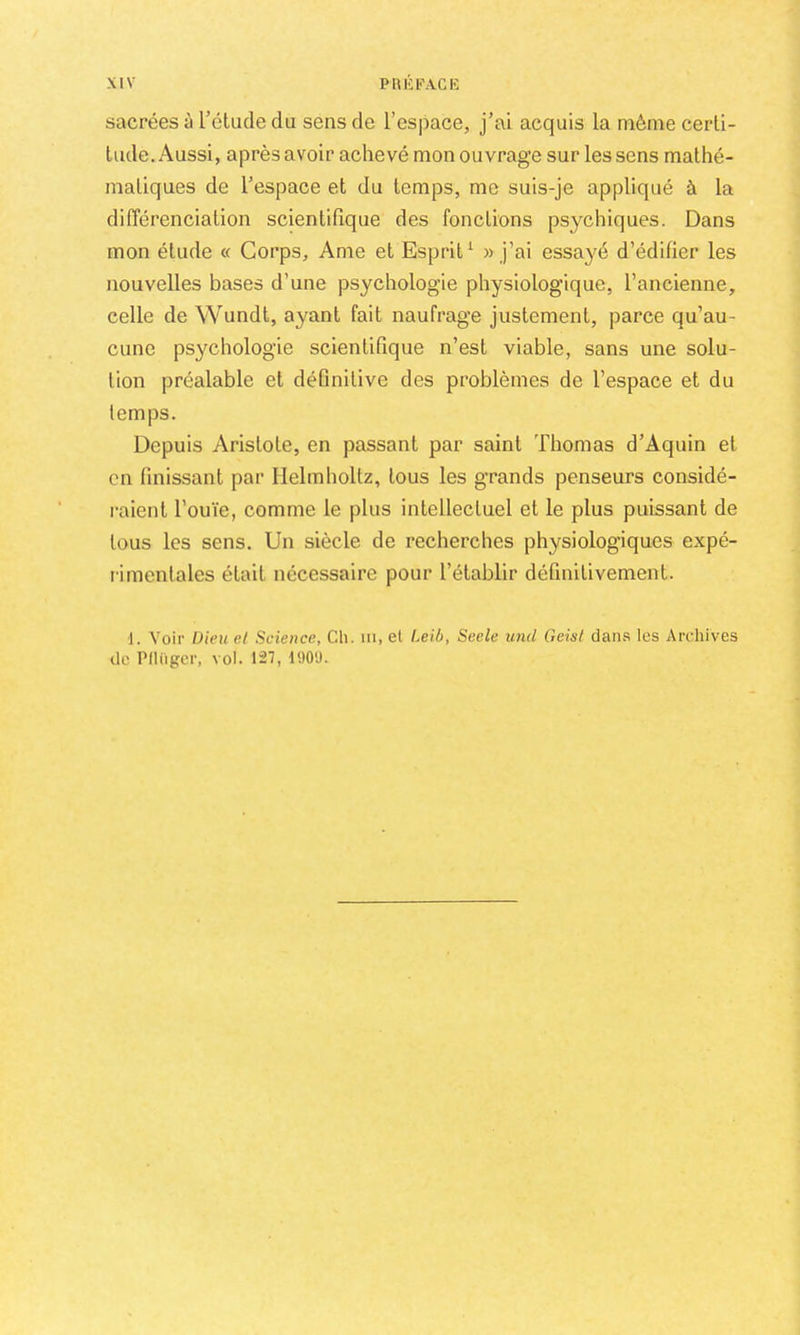 sacrées à l’étude du sens de l’espace, j’ai acquis la même certi- tude. Aussi, après avoir achevé mon ouvrage sur les sens mathé- matiques de l’espace et du temps, me suis-je appliqué à la différenciation scientifique des fonctions psychiques. Dans mon étude « Corps, Ame et Esprit^ » j’ai essayé d’édifier les nouvelles bases d’une psychologie physiologique, l’ancienne, celle de Wundt, ayant fait naufrage justement, parce qu’au- cune psychologie scientifique n’est viable, sans une solu- tion préalable et définitive des problèmes de l’espace et du temps. Depuis Aristote, en passant par saint Thomas d’Aquin et en finissant par Ilelmholtz, tous les grands penseurs considé- raient l’ouïe, comme le plus intellectuel et le plus puissant de tous les sens. Un siècle de recherches physiologiques expé- rimentales était nécessaire pour l’établir définitivement. 1. Voir Dieu d Science, Cli. in, et Leib, Seele und Geist dans les Archives de Pllügcr, vol. 127, 190U.