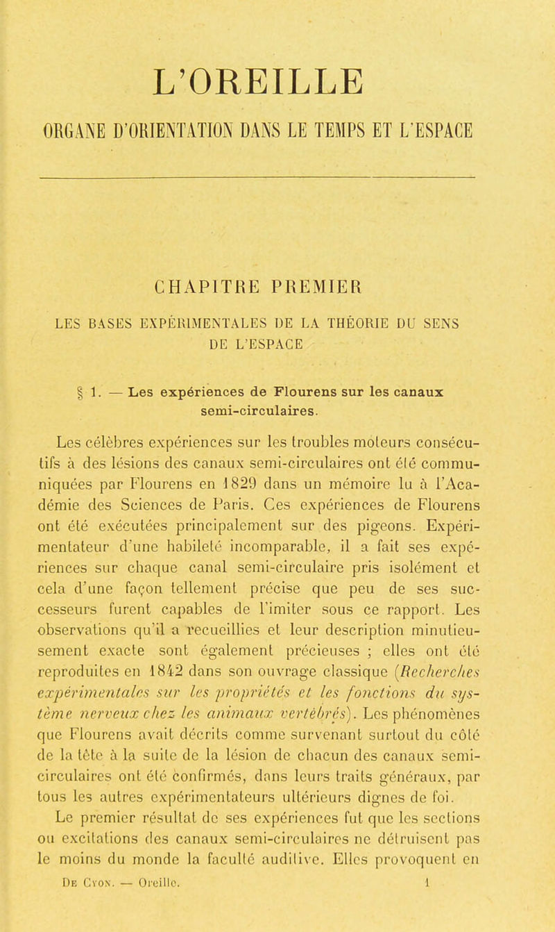 L’OREILLE ORGANE D’ORIENTATION DANS LE TEMPS ET L’ESPACE CHAPITRE PREMIER LES BASES EXPÉRIMENTALES DE LA THÉORIE DU SENS DE L’ESPACE I 1. — Les expériences de Flourens sur les canaux semi-circulaires. Les célèbres expériences sur les troubles moteurs consécu- tifs à des lésions des canaux semi-circulaires ont été commu- niquées par Flourens en 1829 dans un mémoire lu à l’Aca- démie des Sciences de Paris. Ces expériences de Flourens ont été exécutées principalement sur des pigeons. Expéri- mentateur d’une habileté incomparable, il a fait ses expé- riences sur chaque canal semi-circulaire pris isolément et cela d’une façon tellement précise que peu de ses suc- cesseurs furent capables de l’imiter sous ce rapport. Les observations qu’il a recueillies et leur description minutieu- sement exacte sont également précieuses ; elles ont été reproduites en 1842 dans son ouvrage classique [Recherches expérimentales sur les propriétés et les fonctions du sys- tème nerveux chez les animaux vertébrés). Les phénomènes que Flourens avait décrits comme survenant surtout du côté de la tête à la suite de la lésion de chacun des canaux semi- circulaires ont été confirmés, dans leurs traits généraux, par tous les autres expérimentateurs ultérieurs dignes de foi. Le premier résultat de ses expériences fut que les sections ou excitations des canaux semi-circulaires ne détruisent pas le moins du monde la faculté auditive. Elles provoquent en