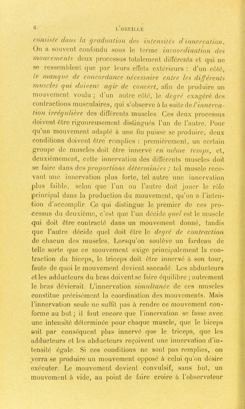 consiste dans la graduation des intensités d'innércation. On a souvent confondu sons le terme incoordination des mouvements deux processus totalement différents et qui ne se ressemblent que par leurs effets extérieurs : d’un coté, le manque de concordance nécessaire entre les différents muscles qui doivent agir de concert, afin de produire un mouvement voulu ; d’un autre côté, le degré exagéré dos contractions musculaires, qui s’observe à la suite de tion irrégulière des différents muscles. Ces deux processus doivent être rigoureusement distingués l’un de l’autre. Pour qu’un mouvement adapté à une fin puisse se produire, deux conditions doivent être remplies ; premièremeni, un certain groupe de muscles doit être innervé en même temps, et, dcuxièmenient, cette innervation des différents muscles doit se faire dans des proportions déterminées : tel muscle rece- vant une innervation plus forte, tel autre une innervation plus faible, selon que l’un ou l’aulre doit jouer le rôle princi|)al dans la production du mouvement, qu’on a l’inten- ilion d’accomplir. Ce qui distingue le premier de ces pro- cessus du deuxième, c’est que l’un décide quel est le muscle qui doit être contracté dans un mouvement donné, tandis que l’autre décide quel doit être le degré de contraction de chacun des muscles. Lorsqu’on soulève un fardeau de telle sorte que ce mouvement exige princi|)alement la con- traction du biceps, le triceps doit être innervé à son tour, faute de quoi le mouvement devient saccadé. Les abducteurs et les adducteurs du bras doiventse faire équilibre ; autrement le bras dévierait. L’innervation simultanée de ces muscles constitue précisément la coordination des mouvements. Mais l’innervation seule ne suffit pas à rendre ce mouvement con- forme au but ; il faut encore que l’innervation se fasse avec une intensité déterminée pour chaque muscle, que le biceps soit par conséquent plus innervé que le triceps, que les adducteurs et les abducteurs reçoivent une innervation d’in- tensité égale. Si ces conditions ne sont pas remplies, on verra se produire un mouvement opposé à celui qu’on désire exécuter. Le mouvement devient convulsif, sans but, un mouvement à vide, au point de faire croire à l’observateur