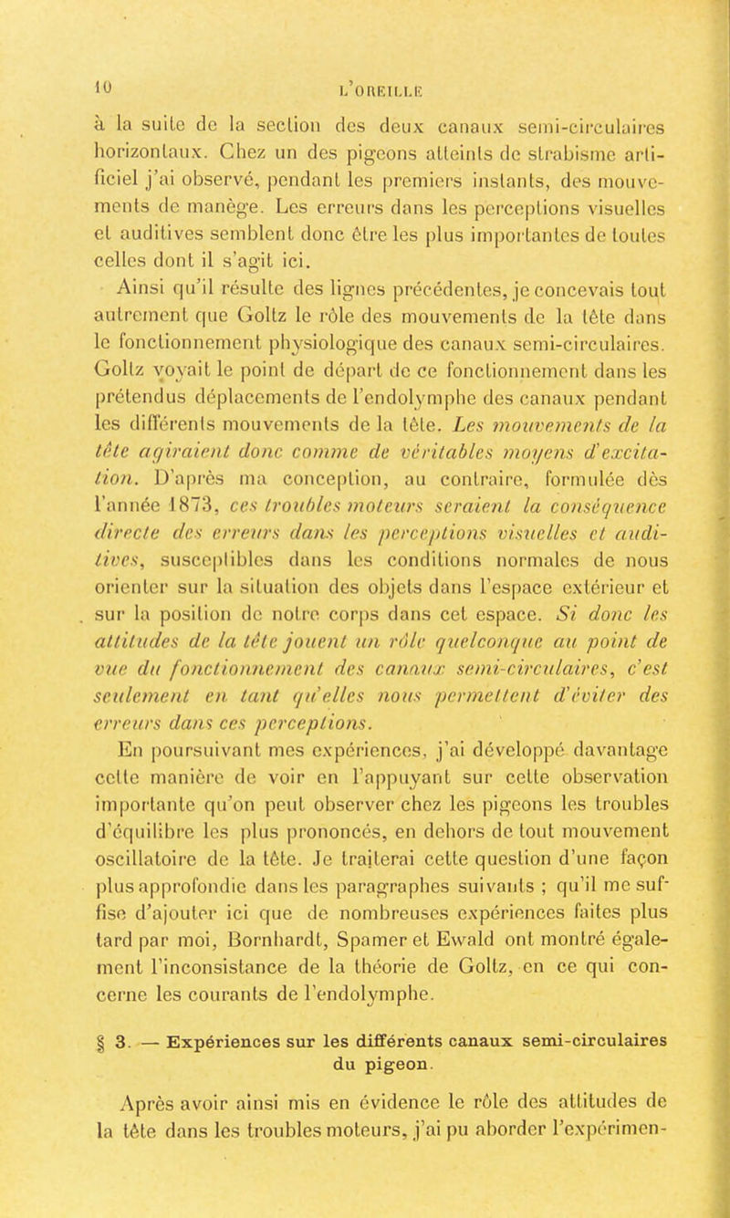 L OnKILLIÎ à la suite de la section des deux canaux semi-circulaires horizontaux. Chez un des pigeons atteints de strabisme arti- ficiel j’ai observé, pendant les [)remiers instants, des mouve- ments de manège. Les erreurs dans les perceptions visuelles et auditives semblent donc être les plus importantes de toutes celles dont il s’ao’it ici. O Ainsi qu’il résulte des lignes précédentes, je concevais tout autrement que Goltz le rôle des mouvements de la tête dans le fonctionnement physiologique des canau.x semi-circulaires. Goltz voyait le point de départ de ce fonctionnement dans les prétendus déplacements de l’endolymphe des canaux pendant les différents mouvements de la tête. Les mouveme7its de la tête agiraient donc comme de véritables moyens d'excita- i tion. D'après ma conception, au contraire, formulée dès : l’année 1873, ces troubles motexirs seraient la conséquence directe des erreurs dans les pcrce/dions visuelles et audi- '>■ lives, susceptibles dans les conditions normales de nous orienter sur la situation des objets dans l’espace extérieur et sur la position do notre corps dans cet espace. Si donc les * attitudes de la tête jouent un rôle quelconque au point de vue du fonctionnemoit des canaux semi-circulaires, c’est * seulement en tant qu’elles nous permettent d’éviter des ,■ erreurs dans ces perceptions. ^ En poursuivant mes expériences, j’ai développé davantage | cette manière de voir en l’appuyant sur cette observ^ation J importante qu’on peut observer chez les pigeons les troubles ^ d’équilibre les plus prononcés, en dehors de tout mouvement f oscillatoire de la tête. Je traiterai cette question d’une façon j plus approfondie dans les paragraphes suivants ; qu’il me suf- \ fisc d’ajouter ici que de nombreuses expériences faites plus tard par moi, Bornhardt, Spamer et Ewald ont montré égale- ment l’inconsistance de la théorie de Goltz, en ce qui con- cerne les courants de l’endolymphe. ' « I 3. — Expériences sur les dififérents canaux semi-circulaires du pigeon. j Après avoir ainsi mis en évidence le rôle des attitudes de la tête dans les troubles moteurs, j’ai pu aborder l’expérimen-
