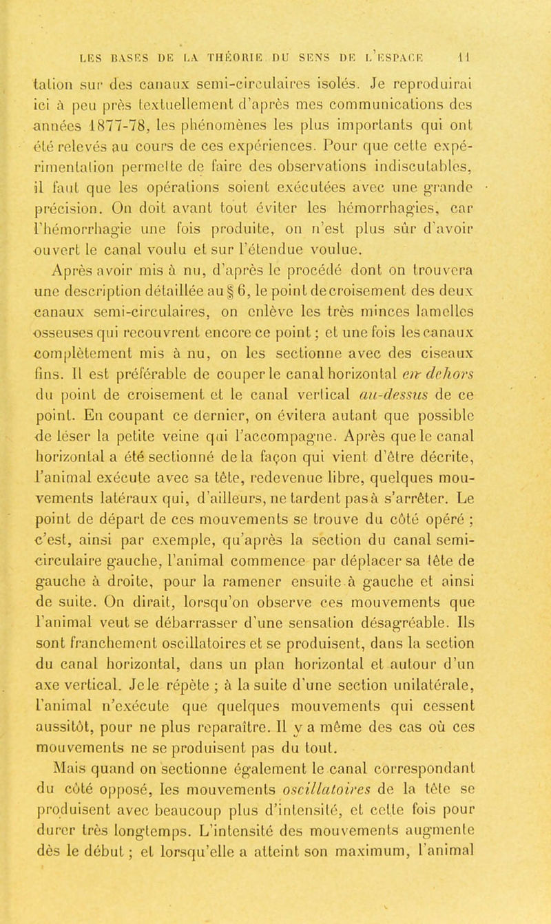 talion sur des canaux senii-circnlaircs isolés. Je reproduirai ici à peu près (exluellement d’après mes communications des années 1877-78, les phénomènes les plus importants qui ont été relevés au cours de ces ex|)ériences. Pour que cette expé- rimentation permette de faire des observations indiscutables, il faut que les opérations soient exécutées avec une grande précision. On doit avant tout éviter les hémorrhagies, car l'hémorrhagie une fois produite, on n’est plus sûr d’avoir ouvert le canal voulu et sur l’étendue voulue. Après avoir mis à nu, d’après le procédé dont on trouvera une description détaillée au § 6, le point decroisement des deux canaux semi-circulaires, on enlève les très minces lamelles osseuses qui recouvrent encore ce point; et une fois les canaux complètement mis à nu, on les sectionne avec des ciseaux lins. Il est préférable de couper le canal horizontal f/rAo?’S du point de croisement et le canal vertical au-dessus de ce point. En coupant ce dernier, on évitera autant que possible de léser la petite veine qui l’accompagne. Après que le canal horizontal a été sectionné delà façon qui vient d’être décrite, l’animal exécute avec sa tête, redevenue libre, quelques mou- vements latéraux qui, d’ailleurs, ne tardent pas à s’arrêter. Le point de départ de ces mouvements se trouve du côté opéré ; c’est, ainsi par e.xemple, qu’après la section du canal semi- circulaire gauche, l’animal commence par déplacer sa tête de gauche à droite, pour la ramener ensuite à gauche et ainsi de suite. On dirait, lorsqu’on observe ces mouvements que l’animal veut se débarrasser d’une sensation désagréable. Ils sont franchement oscillatoires et se produisent, dans la section du canal horizontal, dans un plan horizontal et autour d’un axe vertical. Jele répète ; à la suite d’une section unilatérale, l’animal n’exécute que quelques mouvements qui cessent aussitôt, pour ne plus reparaître. Il y a même des cas où ces mouvements ne se produisent pas du tout. Mais quand on sectionne également le canal correspondant du côté op[)osé, les mouvements oscillatoires de la tête se produisent avec beaucoup plus d’intensité, et cette fois pour durer très longtemps. L’intensité des mouvements augmente dès le début ; et lorsqu’elle a atteint son maximum, l’animal
