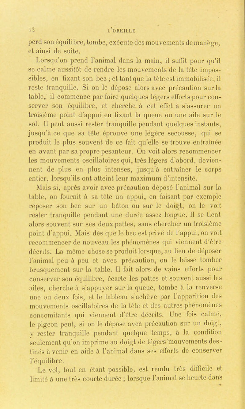 I- l.’oRKIl.LK perd son équilibre, tombe, exécute des mouvements de manège, et ainsi de suite. Lorsqu’on prend l’animal dans la main, il suffit pour qu’il se calme aussitôt de rendre les mouvements de la tête impos- sibles, en fixant son bec ; et tant que la tôte est immobilisée, il reste tranquille. Si on le dépose alors avec précaution sur la table, il commence par faire quelques légers efforts pour con- server son équilibre, et cherche- à cet effet à s’assurer un troisième point d’appui en fixant la queue ou une aile sur le sol. 11 peut aussi rester tranquille pendant quelques instants, jusqu’à ce que sa tôle éprouve une légère secousse, qui se produit le plus souvent de ce fait qu’elle se trouve entraînée en avant par sa propre pesanteur. On voit alors recommencer les mouvements oscillatoires qui, très légers d’abord, devien- nent de plus en plus intenses, jusqu’à entraîner le corps entier, lorsqu’ils ont atteint leur maximum d’intensité. Mais si, après avoir avec précaution déposé l’animal sur la table, on fournil à sa tôle un appui, on faisant par exemple reposer son bec sur un bâton ou sur le doigt, on le voit rester Irampiille pendant une durée assez longue. 11 se lient alors souvent sur ses deux pattes, sans chercher un troisième point d'appui. Mais dès que le bec est privé de l’appui, on voit recommencer de nouveau les phénomènes qui viennent d’èlre déci’ils. La môme chose se produit lorsque, au lieu de déposer l’animal peu à peu et avec précaution, on le laisse tomber brusquement sur la table. Il fait alors de vains efforts pour conserver son équilibre, écarte les pattes et souvent aussi les ailes, cherche à s’appuyer sur la queue, tombe à la renverse une ou deux fois, et le tableau s’achève par l’apparition des mouvements oscillatoires de la tôte et des autres phénomènes concomitants qui viennent d’ôtre décrits. Lne fois calmé, le pigeon peut, si on le dépose avec précaution sur un doigt, y rester tranquille pendant quelque temps, à la condition seulement qu’on imprime au doigt de légers'mouvements des- tinés à venir en aide à l’animal dans ses efforts de conserver l’équilibre. Le vol, tout on étant possible, est rendu très difficile et limité à une très courte durée ; lorsque l’animal se heurte dans