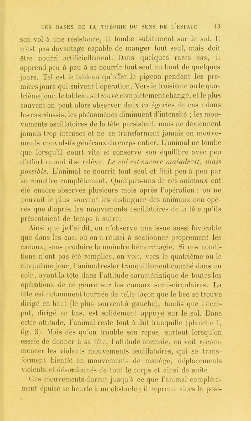 son vol à une résistance, il tombe subitement sur le sol. 11 n’est pas davantage capable de manger tout seul, mais doit être nourri artificiellement. Dans quelques rares cas, il apprend peu à peu à se nourrir tout seul au bout de quelques jours. Tel est le tableau qu’offre le pigeon pendant les pre- miers jours qui suivent l’opération. Vers le troisième ouïe qua- trième jour, le tableau se trouve complètement changé, et le plus souvent on peut alors observer deux catégories de cas ; dans les cas réussis, les phénomènes diminuent d’intensité ; les mou- vements oscillatoires de la tête persistent, mais ne deviennent jamais trop intenses et ne se transforment jamais en mouve- ments convulsifs généraux du corps entier. L’animal ne tombe que lorsqu’il court vile et conserve son équilibre avec peu d’effort quand il se relève. Le col est encore maladroit, mais possible. L’animal se nourrit tout seul et finit peu à peu par se remettre complètement. Quelques-uns de ces animaux ont été encore observés plusieurs mois après l’opération : on ne pouvait le plus souvent les distinguer des animaux non opé- rés que d’après les mouvements oscillatoires de la tète qu’ils présentaient de temps à autre. Ainsi que je l’ai dit, on n’observe une issue aussi favorable que dans les cas, où on a réussi à sectionner proprement les canaux, sans produire la moindre hémorrhagie. Si ces condi- tions n’ont pas été remplies, on voit, vers le quatrième ou le cinquième jour, l’animal rester tranquillement couché dans un coin, ayant la tète dans l’attitude caractéristique de toutes les opérations de ce genre'sur les canaux semi-circulaires. La tète est notamment tournée de telle façon que le bec se trouve dirigé en haut (le plus souvent à gauche), tandis que l’ccci- put, dirigé en bas, est solidement appuyé sur le sol. Dans celte attitude, l’animal reste tout à fait tranquille (planche 1, fig. o). Mais dès qu’on trouble son repos, surtout lorsqu’on essaie de donner à sa tète, l’altitude normale, on voit recom- mencer les violents mouvements oscillatoires, qui se trans- forment bientôt en mouvements de manège, déplacements violents et désordonnés de tout le corps et ainsi de suite. ■ Ces mouvements durent jusqu’à ce que l’animal complète- ment épuisé se heurte à un obstacle ; il reprend alors la posi-