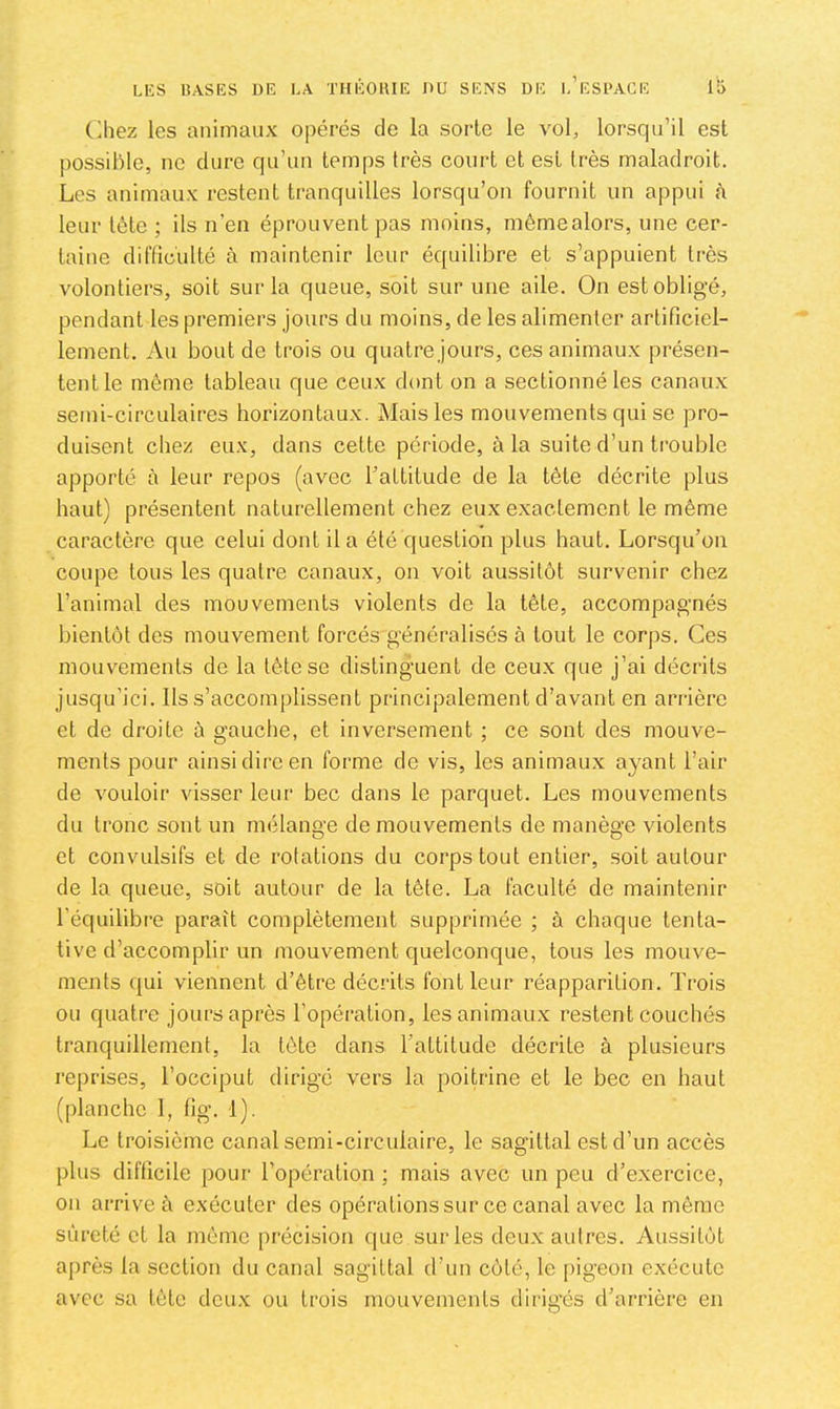C^hez les animaux opérés de la sorte le vol, lorsqu’il est possible, ne dure qu’un temps très court et est très maladroit. Les animaux restent tranquilles lorsqu’on fournit un appui à leur tète ; ils n’en éprouvent pas moins, même alors, une cer- taine difficulté à maintenir leur équilibre et s’appuient très volontiers, soit sur la queue, soit sur une aile. On est obligé, pendant les premiers jours du moins, de les alimenter artificiel- lement. Au bout de trois ou quatre jours, ces animaux présen- tent le môme tableau que ceux dont on a sectionné les canaux semi-circulaires horizontaux. Mais les mouvements qui se pro- duisent chez eux, dans cette période, à la suite d’un trouble apporté à leur repos (avec l’attitude de la tête décrite plus haut) présentent naturellement chez eux exactement le même caractère que celui dont il a été question plus haut. Lorsqu’on coupe tous les quatre canaux, on voit aussitôt survenir chez l’animal des mouvements violents de la tête, accompag'nés bientôt des mouvement forcés généralisés à tout le corps. Ces mouvements de la tête se distinguent de ceux que j’ai déciâts jusqu’ici. Ils s’accomplissent principalement d’avant en arrière et de droite à gauche, et inversement ; ce sont des mouve- ments pour ainsi dire en forme de vis, les animaux ayant l’air de vouloir visser leur bec dans le parquet. Les mouvements du tronc sont un mélange de mouvements de manège violents et convulsifs et de rotations du corps tout entier, soit autour de la queue, soit autour de la tète. La faculté de maintenir l’équilibre paraît complètement supprimée ; à chaque tenta- tive d’accomplir un mouvement quelconque, tous les mouve- ments qui viennent d’être décrits font leur réapparition. Trois ou quatre jours après l’opération, les animaux restent couchés tranquillement, la tète dans l’attitude décrite à plusieurs reprises, l’occiput dirigé vers la poitrine et le bec en haut (planche 1, fig. 1). Le troisième canal semi-circulaire, le sagittal est d’un accès plus difficile pour l’opération ; mais avec un peu d’exercice, on arrive à exécuter des opérations sur ce canal avec la même sûreté et la même précision que sur les deux autres. Aussitôt après la section du canal sagittal d’un côté, le pigeon exécute avec sa tète deux ou trois mouvements dirigés d’arrière en