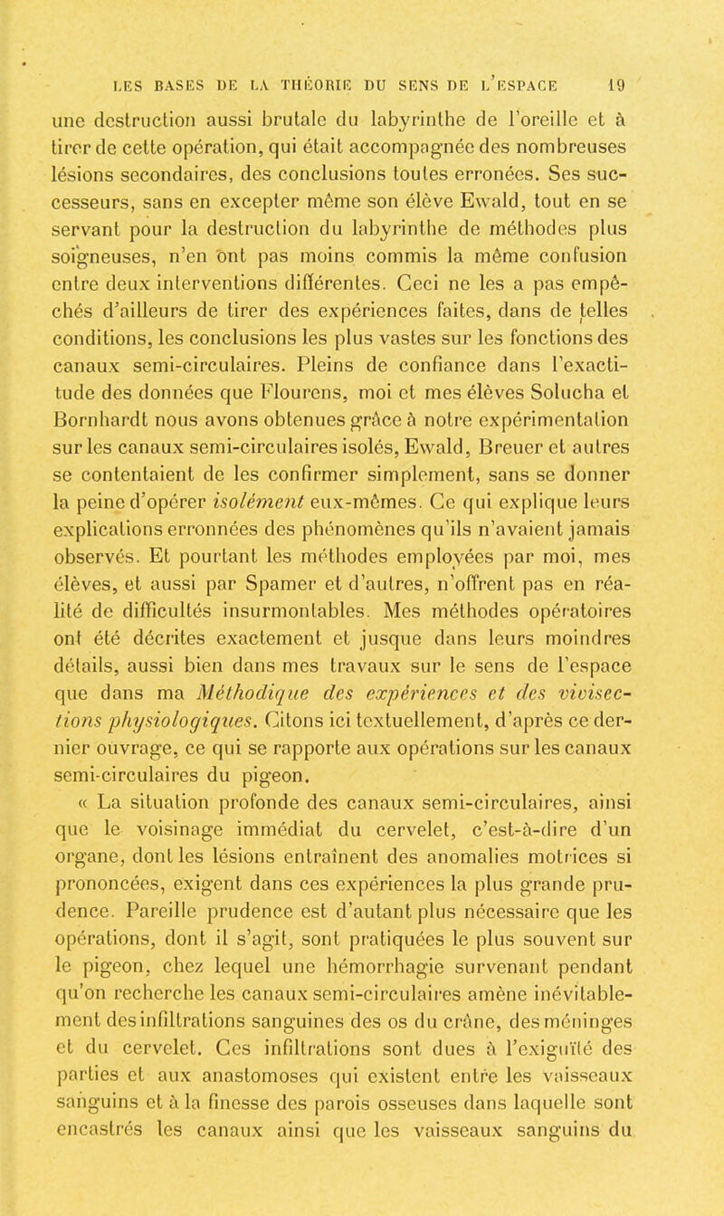 une destruction aussi brutale du labyrinthe de l’oreille et à tirer de cette opération, qui était accompagnée des nombreuses lésions secondaires, des conclusions toutes erronées. Ses suc- cesseurs, sans en excepter même son élève Ewald, tout en se servant pour la destruction du labyrinthe de méthodes plus soigneuses, n’en 'ont pas moins commis la même confusion entre deux interventions ditïérentes. Ceci ne les a pas empê- chés d’ailleurs de tirer des expériences faites, dans de telles conditions, les conclusions les plus vastes sur les fonctions des canaux semi-circulaires. Pleins de confiance dans l’exacti- tude des données que Flourens, moi et mes élèves Solucha et Bornhardt nous avons obtenues grâce â notre expérimentation sur les canaux semi-circulaires isolés, Ewald, Breuer et autres se contentaient de les confirmer simplement, sans se donner la peine d’opérer isolément eux-mêmes. Ce qui explique leurs explications erronnées des phénomènes qu’ils n’avaient jamais observés. Et pourtant les méthodes employées par moi, mes élèves, et aussi par Spamer et d’autres, n’offrent pas en réa- lité de difficultés insurmontables. Mes méthodes opératoires ont été décrites exactement et jusque dans leurs moindres détails, aussi bien dans mes travaux sur le sens de l’espace que dans ma Méthodique des expéi'iences et des vivisec- tions phijsiologiques. Citons ici textuellement, d’après ce der- nier ouvrage, ce qui se rapporte aux opérations sur les canaux semi-circulaires du pigeon. « La situation profonde des canaux semi-circulaires, ainsi que le voisinage immédiat du cervelet, c’est-à-dire d’un organe, dont les lésions entraînent des anomalies motrices si prononcées, exigent dans ces expériences la plus grande pru- dence. Pareille prudence est d’autant plus nécessaire que les opérations, dont il s’agit, sont pratiquées le plus souvent sur le pigeon, chez lequel une hémorrhagie survenant pendant qu’on recherche les canaux semi-circulaires amène inévitable- ment des infiltrations sanguines des os du crâne, des méninges et du cervelet. Ces infiltrations sont dues à l’exiguïté des parties et aux anastomoses qui existent entre les vaisseaux sanguins et à la finesse des parois osseuses dans laquelle sont encastrés les canaux ainsi que les vaisseaux sanguins du