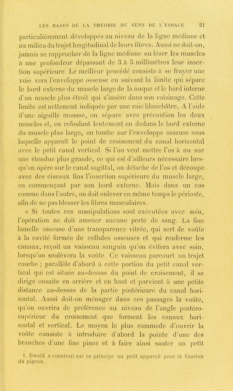 parliculièrement développés au niveau de la ligne médiane et au milieu du trajet longitudinal de leurs fibres. Aussi ne doit-on, jamais se rapprocher de la ligne médiane ou léser les muscles à une profondeur dépassant de 3 à 5 millimètres leur inser- tion supérieure Le meilleur procédé consiste à se frayer une voie vers l’enveloppe osseuse en suivant la limite qui sépare le bord externe du muscle large de la nuque et le bord interne d’un muscle plus étroit qui s’insère dans son voisinage. Cette limite est nettement indiquée par une raie blanchâtre. A l’aide d’une aiguille mousse, on sépare avec précaution les deux muscles et, en refoulant lentement en dedans le bord externe du muscle plus large, on tombe sur l’enveloppe osseuse sous laquelle apparaît le point de croisement du canal horizontal avec le petit canal vertical. Si l’on veut mettre l’os à nu sur une étendue plus grande, ce qui est d’ailleurs nécessaire lors- qu’on opère sur le canal sagittal, on détache de l’os et décoiqie avec des ciseaux fins l’insertion supérieure du muscle large, en commençant par son bord externe. Mais dans un cas comme dans l’autre, on doit enlever en môme temps le périoste, afin de ne pas blesser les fibres musculaires. « Si toutes ces manipulations sont exécutées avec soin, l’opération ne doit amener aucune perte de sang. La fine lamelle osseuse d’une transparence vitrée, qui sert de voûte à la cavité formée de cellules osseuses et qui renferme les canaux, reçoit un vaisseau sanguin qu’on évitera avec soin, lorsqu’on soulèvera la voûte. Ce vaisseau parcourt un trajet courbe ; parallèle d’abord à cette portion du petit canal ver- tical qui est située au-dessus du point de croisement, il se dirige ensuite en arrière et en haut et parvient à une petite distance au-dessus de la partie postérieure du canal hori- zontal. Aussi doit-on ménager dans ces passages la voûte, qu’on ouvrira do préférence au niveau de l’angle postéro- supérieur du croisement que forment les canaux hori- zontal et vertical. Le moyen le plus commode d’ouvrir la voûte consiste à introduire d’abord la pointe d’une des branches d’une fine pince et à faire ainsi sauter un petit 1. lîwald a construit sur ce i>rincipe uii petit appareil pour la fi.xalion du pigeon.