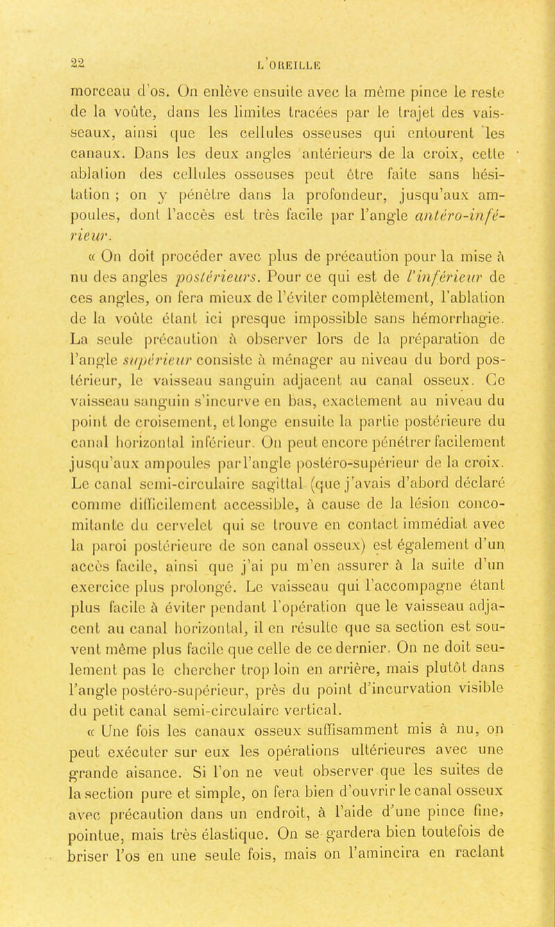 5*2 L OUKILUC morceau d’os, üii enlève ensuite avec la môme pince le reste de la voûte, dans les limites tracées par le trajet des vais- seaux, ainsi que les cellules osseuses qui entourent les canaux. Dans les deux angles antérieurs de la croix, cette ablalion des cellules osseuses peut ôtre faite sans hési- tation ; on y pénètre dans la profondeur, jusqu’aux am- poules, dont l’accès est très facile par l’ang-le antéro-infé- rieur. « On doit procéder avec plus de précaution pour la mise à nu des angles poslériews. Pour ce qui est de l'inférieur de ces angles, on fera mieux de l’éviter complètement, l’ablation de la voûte étant ici presque impossible sans hémorrhagie. La seule précaution û observer lors de la préparation de l’angle supérieur coi\s\?Xc à ménager au niveau du bord pos- térieur, le vaisseau sanguin adjacent au canal osseux. Ce vaisseau sanguin s’incurve en bas, exactement au niveau du point de ci’oisement, et longe ensuite la partie postérieure du canal horizontal inférieur, ün peut encore pénétrer facilement jusciu’aux ampoules |)arl’angle postéro-supéi'icur de la croix. Le canal scmi-circulaii'c sagittal (que j’avais d’abord déclaré comme didicilement accessible, à cause de la lésion conco- mitaid.e du cervelet qui se trouve en contact immédiat avec la paroi postérieure de son canal osseux) est également d’un, accès facile, ainsi que j’ai pu m’en assurer à la suite d’un exercice plus pr-olongé. Le vaisseau qui l’accompagne étant plus facile à éviter pendant l’opération que le vaisseau adja- cent au canal horizontal, il en résulte que sa section est sou- vent môme plus facile que celle de ce dernier. On ne doit seu- lement pas le chercher ti-op loin en arrière, mais plutôt dans l’angle |)Osléro-supéricur, près du point d’incurvation visible du petit canal semi-circulaire vertical. « Une fois les canaux osseux suffisamment mis à nu, on peut exécuter sur eux les opérations ultérieures avec une grande aisance. Si l’on ne veut observer que les suites de la section pure et simple, on fera bien d’ouvrir le canal osseux avec précaution dans un endroit, à l’aide d’une pince fine» pointue, mais très élastique. On se gardera bien toutefois de briser l’os en une seule fois, mais on l’amincira en raclant