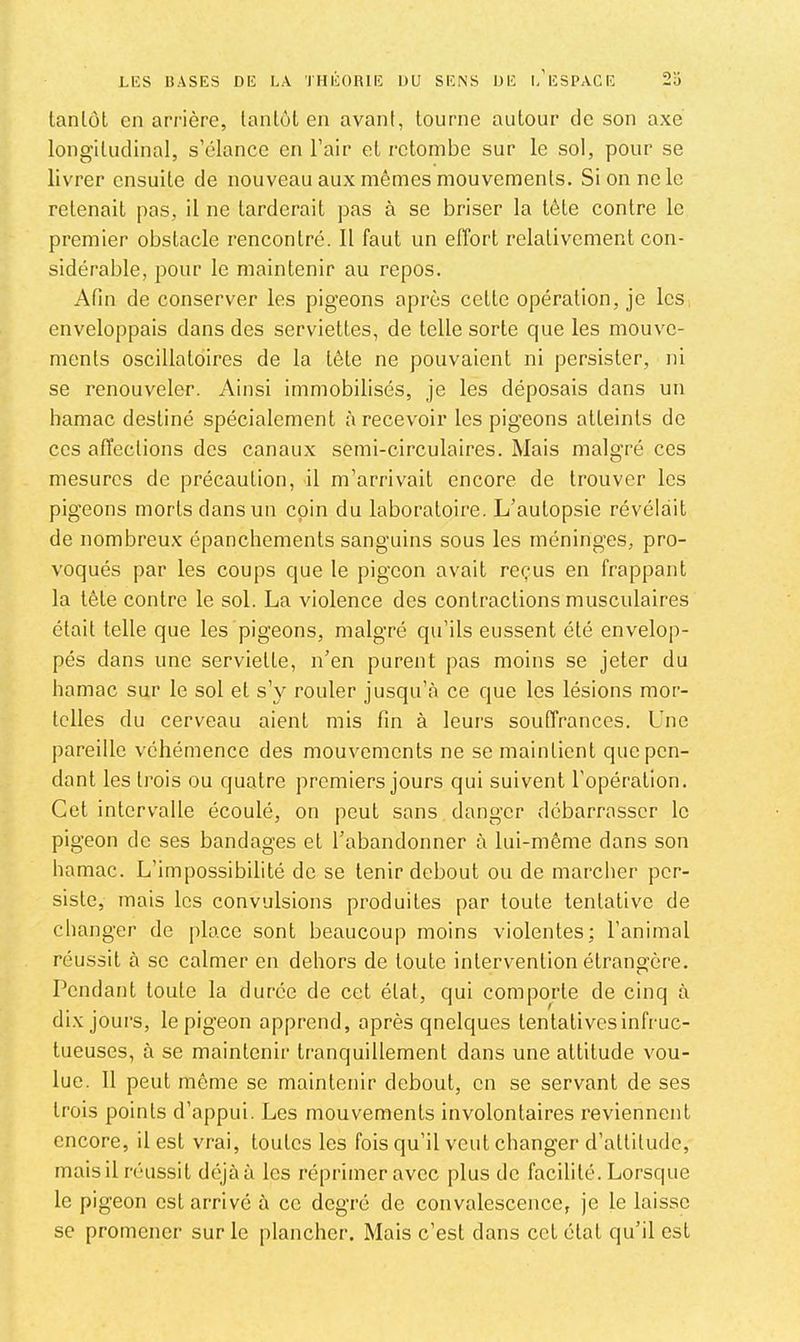 lanlül en arrière, lanlôl en avant, tourne autour de son axe longitudinal, s’élance en l’air et retombe sur le sol, pour se livrer ensuite de nouveau aux mêmes mouvements. Si on ne le retenait pas, il ne tarderait pas à se briser la tète contre le premier obstacle rencontré. 11 faut un effort relativement con- sidérable, pour le maintenir au repos. Afin de conserver les pigeons après cette opération, je les enveloppais dans des serviettes, de telle sorte que les mouve- ments oscillatoires de la tête ne pouvaient ni persister, ni se renouveler. Ainsi immobilisés, je les déposais dans un hamac destiné spécialement à recevoir les pigeons atteints de CCS affections des canaux semi-circulaires. Mais malgré ces mesures de précaution, il m’arrivait encore de trouver les pigeons morts dans un coin du laboratoire. L’autopsie révélait de nombreux épanchements sanguins sous les méninges, pro- voqués par les coups que le pigeon avait reçus en frappant la tête contre le sol. La violence des contractions musculaires était telle que les pigeons, malgré qu’ils eussent été envelop- pés dans une serviette, n’en purent pas moins se jeter du hamac sur le sol et s’y rouler jusqu’à ce que les lésions mor- telles du cerveau aient mis fin à leurs souffrances. Une pareille véhémence des mouvements ne se maintient que pen- dant les trois ou quatre premiers jours qui suivent l’opération. Cet intervalle écoulé, on peut sans danger débarrasser le pigeon de ses bandages et l’abandonner à lui-même dans son hamac. L’impossibilité de se tenir debout ou de marcher per- siste, mais les convulsions produites par toute tentative de changer de place sont beaucoup moins violentes; l’animal réussit à se calmer en dehors de toute intervention étrangère. Pendant toute la durée de cet état, qui comporte de cinq à dix jours, le pigeon apprend, après qnelques tentatives infruc- tueuses, à se maintenir tranquillement dans une attitude vou- lue. 11 peut même se maintenir debout, en se servant de ses trois points d’appui. Les mouvements involontaires reviennent encore, il est vrai, toutes les fois qu’il veut changer d’attitude, mais il réussit déjà à les réprimer avec plus de facilité. Lorsque le pigeon est arrivé à ce degré de convalescence, je le laisse se promener sur le plancher. Mais c’est dans cet état qu’il est