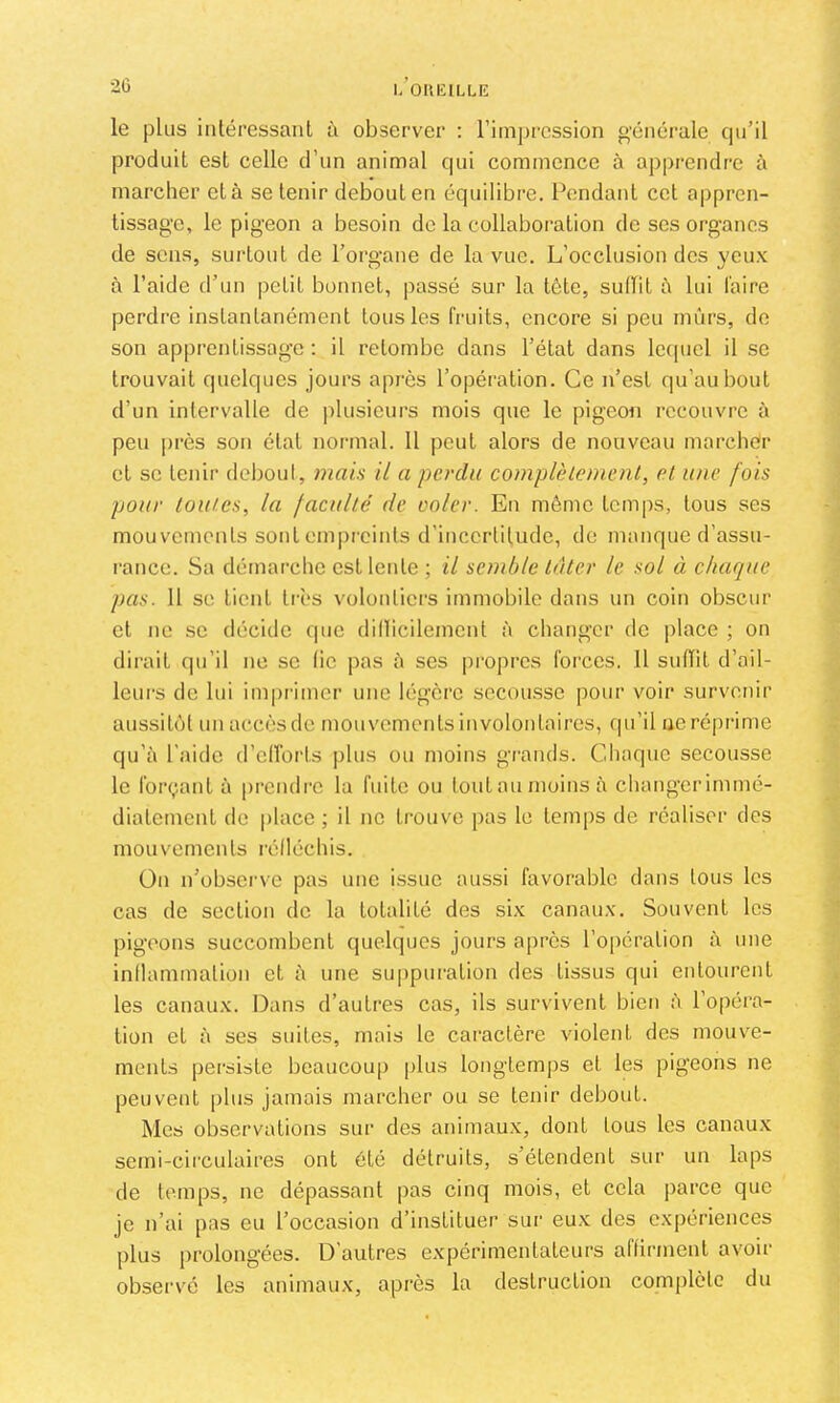 ■20 I.’OUKILLE le plus intéressant à observer : l’imjjrcssion générale cpi’il produit est celle d’un animal cpii commence à apprendre à marcher et à se tenir debout en équilibre. Pendant cet appren- tissage, le pigeon a besoin de la collaboration de ses organes de sens, surtout de Porgane de la vue. L’occlusion des yeux à l’aide d’un petit bonnet, passé sur la tête, siiiïit à lui l'aire perdre instantanément tous les fruits, encore si peu mûrs, de son apprentissage : il retombe dans l’état dans letpiel il se trouvait quelques jours après l’opération. Ce n’est qu’au bout d’un intervalle de i)lusieurs mois que le pigeon recouvre à peu ])rès son état normal. 11 peut alors de nouveau marcher et se tenir deboul, mais il a perdu complètement, et une fois pour toutes, la faculté de ooler. En même temps, tous ses mouvements sont empreints d’incertitude, de manque d’assu- rance. Sa démarche est lente ; il semble tâter le sol à chaque pas. 11 se tient tirs volontiers immobile dans un coin obscur cl ne se décide que dillicilement à changer de place ; on dirait qu’il ne se lie pas à scs propres forces. Il sulTit d’ail- leurs de lui imprimer une légère sccou.ssc pour voir survenir aussitôt un accès de mouvements involontaires, qu’il ue réprime qu’à l'aide d’cITorts plus ou moins grands. Cdiaque secousse le forçant à prendre lu fuite ou tout au moins à changer immé- diatement de place ; il ne trouve pas le temps de réaliser des mouvements rélléchis. On n’übscrvc pas une issue aussi favorable dans tous les cas de section de la totalité des six canaux. Souvent les pigeons succombent quelques jours après l’opération à une inihunmalion cl à une suppuration des tissus qui entourent les canaux. Dans d’autres cas, ils survivent bien à l’opéra- tion et à ses suites, mais le caractère violent des mouv'e- ments persiste beaucoup plus longtemps et les pigeons ne peuvent plus jamais marcher ou se tenir debout. Mes observations sur des animaux, dont tous les canaux semi-circulaires ont été détruits, s’étendent sur un laps de temps, ne dépassant pas cinq mois, et cela parce que je n’ai pas eu l’occasion d’instituer sur eux des expériences plus jirolongées. D’autres expérimentateurs aflirmenl avoir observé les animaux, après la destruction complète du