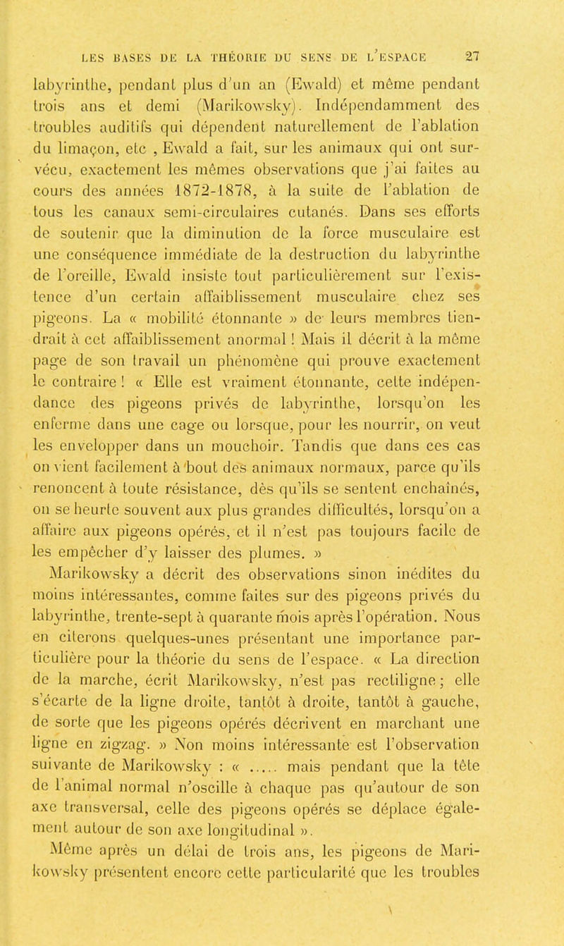 labyrinthe, pendant plus d'un an (EAvald) et même pendant trois ans et demi (Marikowsky). Indépendamment des troubles auditifs cpii dépendent naturellement de l’ablation du limaçon, etc , Ewald a lait, sur les animaux qui ont sur- vécu, exactement les mêmes observations que j’ai faites au cours des années 1872-1878, à la suite de l'ablation de tous les canaux semi-circulaires cutanés. Dans ses efforts de soutenir que la diminution do la force musculaire est une conséquence immédiate de la destruction du labyrinthe de l'oreille, Ewald insiste tout particulièrement sur l’exis- tence d’un certain affaiblissement musculaire chez ses pigeons. La « mobilité étonnante « de- leurs membres tien- drait à cet affaiblissement anormal ! Mais il décrit à la même page de son travail un phénomène qui prouve exactement le contraire ! k Elle est vraiment étonnante, cette indépen- dance des pigeons privés do labyrinthe, lorsqu’on les enferme dans une cage ou lorsque, pour les nourrir, on veut les envelopper dans un mouchoir. Tandis que dans ces cas on \'ient facilement à'bout des animaux normaux, parce qu’ils renoncent à toute résistance, dès qu’ils se sentent enchaînés, on se heurte souvent aux plus grandes dilïïcultés, lorsqu’on a affaire aux pigeons opérés, et il n'est pas toujours facile de les empêcher d’y laisser des plumes. » Marikowsky a décrit des observations sinon inédites du moins intéressantes, comme faites sur des pigeons privés du labyrinthe, trente-sept à quarante mois après l’opération. Nous en citerons quelques-unes présentant une importance par- ticulière pour la théorie du sens de l’espace. « La direction de la marche, écrit Marikowsky, n'est pas rectiligne ; elle s’écarte de la ligne di'oite, tantôt à droite, tantôt à gauche, de sorte que les pigeons opérés décrivent en marchant une ligne en zigzag. » Non moins intéressante est l’observation suivante de MarikoAvsky : « mais pendant que la tête de l’animal normal n’oscille à chaque pas qu’autour de son axe transversal, celle des pigeons opérés se déplace égale- ment autour de son axe longitudinal ». Même après un délai de trois ans, les pigeons de Mari- kow,sky jiréscntent encore celle particularité que les troubles