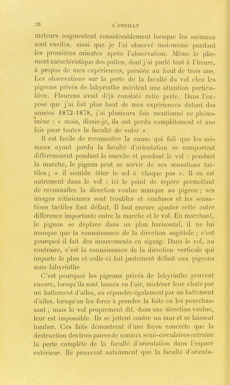 moteurs augmentent considérablement lorsque les animaux sont excités, ainsi que je l’ai observé moi-mème pendant les premières minutes après l’observation. Même le plie- ment caractéristique des pattes, dont j’ai parlé tout à l’heure, à propos de mes expériences, persiste au bout de trois ans. Les observations sur la perte de la faculté du vol chez les pigeons privés de labyrinthe méritent une attention particu- lière. Flourens avait déjà constaté cette perte. Dans l’ex- posé que j’ai fait plus haut de mes expériences datant des années 1872-1878, j’ai plusieurs fois mentionné ce phéno- mène : « mais, disais-je, ils ont perdu complètement et une fois pour toutes la faculté de voler ». Il est facile de reconnaître la cause qui fait que les ani- maux ayant perdu la faculté d’orientation se comportent diiïéremment pendant la marche et pendant le vol : pendant la marche, le pigeon peut se servir de ses sensations tac- tiles ; « il semble tâter le sol à chaque pas ». Il en est autrement dans le vol : ici le point de repère permettant de reconnaître la direction voulue manque au pigeon ; ses images rétiniennes sont troubles et confuses et les sensa- tions tactiles font défaut. Il faut encore ajouter cette autre dilférencc importante entre la marche et le vol. En marchant, le pigeon se déplace dans un plan horizontal, il ne lui manque que la connaissance de la direction sagittale ; c’est pourquoi il fait des mouvements en zigzag. Dans le vol, au contraire, c’est la connaissance de la direction verticale qui importe le plus et celle-ci fait justement défaut aux pigeons sans labyrinthe. C’est pourquoi les pigeons privés de labyrinthe peuvent encore, lorsqu’ils sont lancés en l’air, modérer leur chute par un battement d’ailes, ou répondre également par un battement d’ailes, lorsqu’on les force à prendre la fuite en les pourchas- sant ; mais le vol proprement dit. dans une direction voulue, leur est impossible. Ils se jettent contre un mur et se laissent tomber. Ces faits démontrent d’une façon concrète que la destruction des trois paires de canaux semi-circulaires entraîne la perte complète de la faculté d’orientation dans l’espace extérieur. Ils prouvent notamment que la faculté d’orienta-