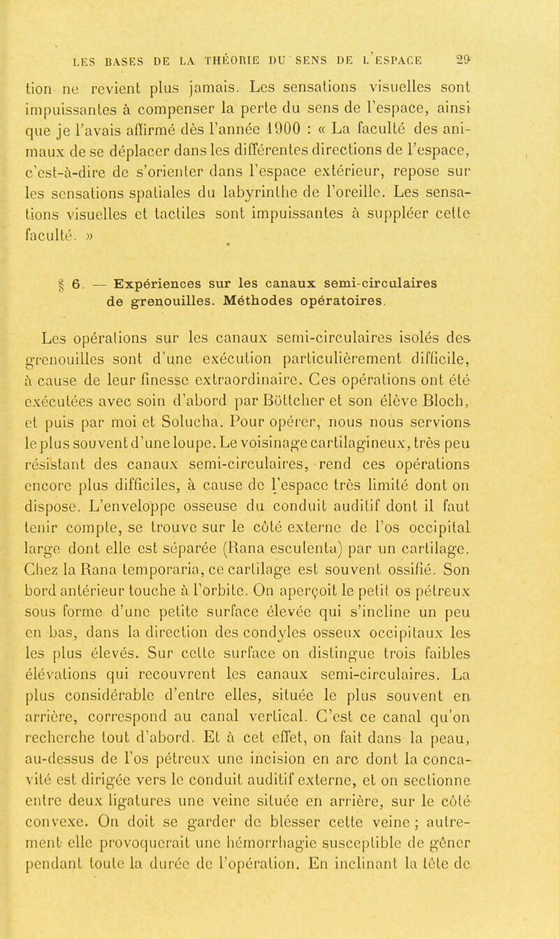 lion no revient plus jamais. Les sensations visuelles sont impuissantes à compenser la perte du sens de l’espace, ainsi que je l’avais aflirmé dès l’année 1900 : « La faculté des ani- maux de se déplacer dans les différentes directions de l’espace, c’est-à-dire de s’orienter dans l’espace extérieur, repose sur les sensations spatiales du labyrinthe de l’oreille. Les sensa- tions visuelles et tactiles sont impuissantes à suppléer celte faculté. » § 6. — Expériences sur les canaux serai-circulaires de grenouilles. Méthodes opératoires. Les opéralions sur les canaux semi-circulaires isolés des grenouilles sont d’une exécution particulièrement difficile, à cause de leur finesse extraordinaire. Ces opéralions ont été exécutées avec soin d’abord par Bültcher et son élève Bloch, et puis par moi et Solucha. Pour opérer, nous nous servions le plus souvent d’une loupe. Le voisinag^e cartilagineux, très peu résistant des canaux semi-circulaires, rend ces opéralions encore plus difficiles, à cause de l’espace très limité dont on dispose. L’enveloppe osseuse du conduit auditif dont il faut tenir compte, se trouve sur le côté externe de l’os occipital large dont elle est séparée (Rana esculenta) par un cartilage. Chez la Rana lemporaria, ce cartilage est souvent ossifié. Son bord antérieur touche à l’orbite. On aperçoit le petit os pétreux sous forme d’une petite surface élevée qui s’incline un peu en bas, dans la direction des cond}des osseux occipitaux les les plus élevés. Sur cette surface on distingue trois faibles élévations qui recouvrent les canaux semi-circulaires. La plus considérable d’entre elles, située le plus souvent en arrière, correspond au canal vertical. C’est ce canal qu’on recherche tout d’abord. Et à cet effet, on fait dans la peau, au-dessus de l’os pétreux une incision en arc dont la conca- vité est dirigée vers le conduit auditif externe, et on sectionne entre deux ligatures une veine située en arrière, sur le côté convexe. On doit se garder de blesser cette veine; autre- ment- elle provoquerait une hémorrhagie susceptible de gêner pendant toute la durée de l’opéi'alion. En inclinant la tête de