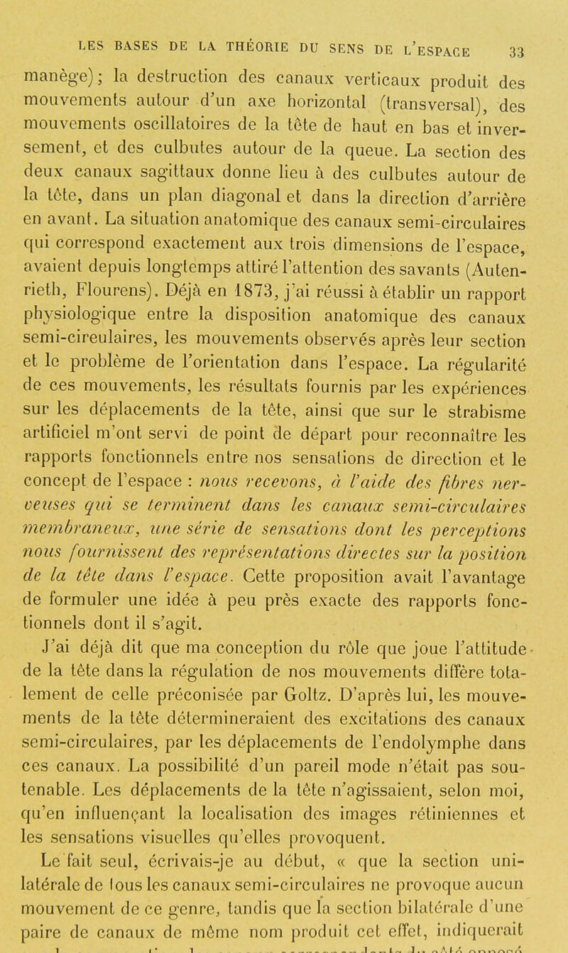 manège); la destruction des canaux verticaux produit des mouvements autour d’un axe horizontal (transversal), des mouvements oscillatoires de la tête de haut en bas et inver- sement, et des culbutes autour de la queue. La section des deux canaux sagittaux donne lieu à des culbutes autour de la lôte, dans un plan diagonal et dans la direction d’arrière en avant. La situation anatomique des canaux semi-circulaires qui correspond exactement aux trois dimensions de l’espace, avaient depuis longtemps attiré l’attention des savants (Auten- rieth, Flourens). Déjà en 1873, j’ai réussi à établir un rapport ph^^siologique entre la disposition anatomique des canaux semi-cireulaires, les mouvements observés après leur section et le problème de l’orientation dans l’espace. La régularité de ces mouvements, les résultats fournis par les expériences sur les déplacements de la tête, ainsi que sur le strabisme artificiel m’ont servi de point de départ pour reconnaître les rapports fonctionnels entre nos sensations de direction et le concept de l’espace : noiis recevons, à raide des fibres ner- veuses qui se terminent dans les canaux semi-circulaires membraneux, une série de sensations dont les perceptions nous fournissent des représentations directes sur la position de la tête dans l’espace. Cette proposition avait l’avantage de formuler une idée à peu près exacte des rapports fonc- tionnels dont il s’agit. J’ai déjà dit que ma conception du rôle que joue l’attitude- de la tête dans la régulation de nos mouvements diffère tota- lement de celle préconisée par Goltz. D’après lui, les mouve- ments de la tête détermineraient des excitations des canaux semi-circulaires, par les déplacements de l’endolymphe dans ces canaux. La possibilité d’un pareil mode n’était pas sou- tenable. Les déplacements de la tête n’agissaient, selon moi, qu’en influençant la localisation des images rétiniennes et les sensations visuelles qu’elles provoquent. Le fait seul, écrivais-je au début, « que la section uni- latérale de fous les canaux semi-circulaires ne provoque aucun mouvement de ce genre, tandis que la section bilatérale d’une paire de canaux de môme nom produit cet effet, indiquerait 1 I* T . . I !.. ^.\tA