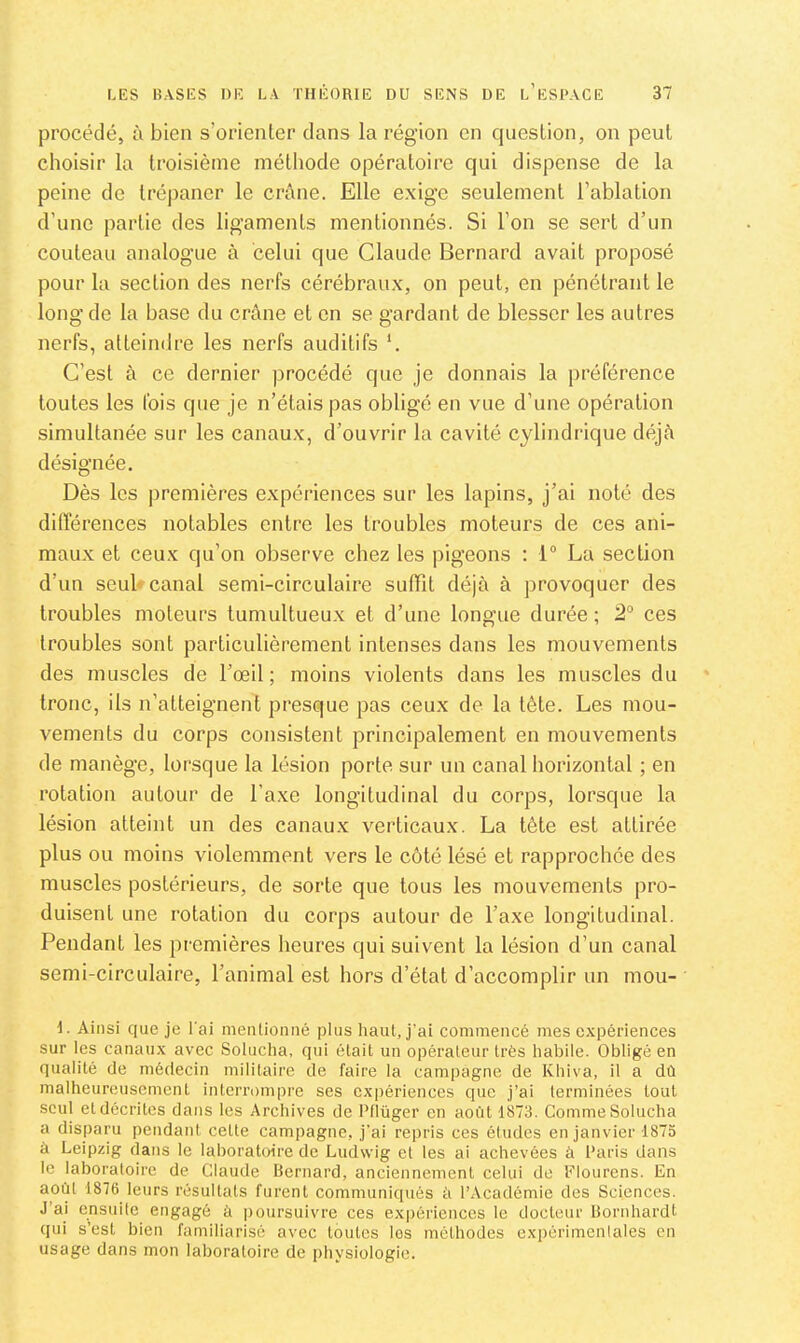 procédé, à bien s’orienter clans la région en question, on peut choisir la troisième méthode opératoire qui dispense de la peine de trépaner le crâne. Elle exige seulement l’ablation d’une partie des ligaments mentionnés. Si l’on se sert d’un couteau analogue à celui que Claude Bernard avait proposé pour la section des nerfs cérébraux, on peut, en pénétrant le long de la base du crâne et en se gardant de blesser les autres nerfs, atteindre les nerfs auditifs *. C’est à ce dernier procédé que je donnais la préférence toutes les fois que je n’étais pas obligé en vue d’une opération simultanée sur les canaux, d’ouvrir la cavité cylindrique déjà désignée. Dès les premières expériences sur les lapins, j’ai noté des différences notables entre les troubles moteurs de ces ani- maux et ceu.x qu’on observe chez les pigeons : 1° La section d’un seul* canal semi-circulaire suffit déjà à provoquer des troubles moteurs tumultueux et d’une longue durée ; 2“ ces troubles sont particulièrement intenses dans les mouvements des muscles de l’œil; moins violents dans les muscles du tronc, ils n’atteignent presque pas ceux de la tête. Les mou- vements du corps consistent principalement en mouvements de manège, lorsque la lésion porte sur un canal horizontal ; en rotation autour de l’axe longitudinal du corps, lorsque la lésion atteint un des canaux verticaux. La tête est attirée plus ou moins violemment vers le côté lésé et rapprochée des muscles postérieurs, de sorte que tous les mouvements pro- duisent une rotation du corps autour de l’axe longitudinal. Pendant les premières heures qui suivent la lésion d’un canal semi-circulaire, l’animal est hors d’état d’accomplir un mou- I. Ainsi que je l'ai mentionné plus haut, j’ai commencé mes expériences sur les canaux avec Solucha, qui était un opérateur très habile. Obligé en qualité de médecin militaire de faire la campagne de Khiva, il a dû malheureusement interrompre ses expériences que j’ai terminées tout seul et décrites dans les Archives de Pflüger en août 1873. Comme Solucha a disparu pendant cette campagne, j'ai repris ces études en janvier 1873 à Leipzig dans le laboratoire de Ludwig et les ai achevées à Paris dans le laboratoire de Claude Bernard, anciennement celui de Plourens. En août 1876 leurs résultats furent communiqués ii l’Académie des Sciences. J’ai ensuite engagé à poursuivre ces expériences le docteur Bornhardt qui s’est bien familiarisé avec toutes les méthodes expérimenlales en usage dans mon laboratoire de i)hysiologie.