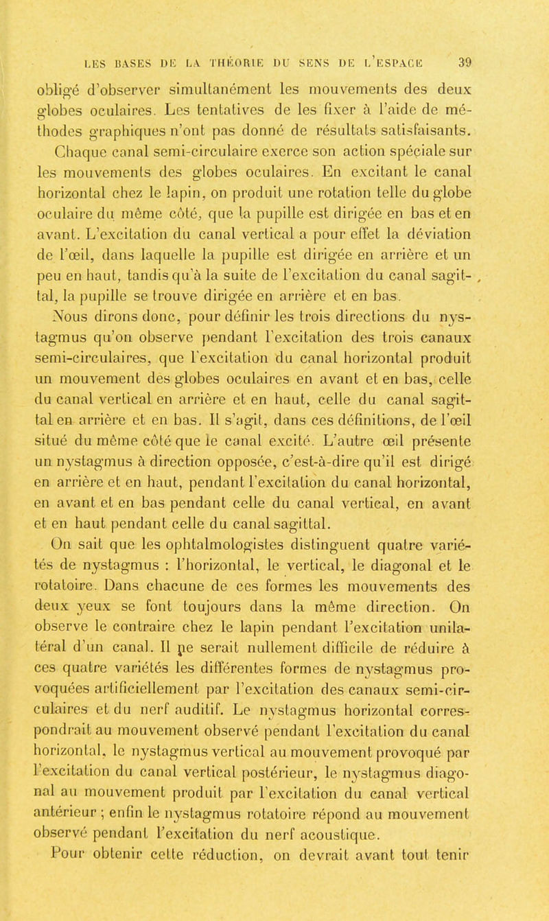 oblig'é d’observGP simuUanémenl les mouvements des deux o'iobes oculaires. Les tentatives de les fixer à l’aide de mé- O thodes graphiques n’ont pas donné de résultats satisfaisants. Chaque canal semi-circulaire exerce son action spéciale sur les mouvemenls des globes oculaires. En excitant le canal horizontal chez le lapin, on produit une rotation telle du globe oculaire du même côté, que la pupille est dirigée en bas et en avant. L’excitation du canal vertical a pour effet la déviation de l’œil, dans laquelle la pupille est dirigée en arrière et un peu en haut, tandis qu’à la suite de l’excitation du canal sagit- , lal, la pupille se trouve dirigée en arrière et en bas. Nous dirons donc, pour définir les trois directions du nys- tagmus qu’on observe pendant l’excitation des trois canaux semi-circulaires, que l’excitation du canal horizontal produit un mouvement des globes oculaires en avant et en bas, celle du canal vertical en arrière et en haut, celle du canal sagit- tal en arrière et en bas. Il s’agit, dans ces définitions, de l’œil situé du même côté que le canal excité. L’autre œil présente un n^^stagmus à direction opposée, c’est-à-dire qu’il est dirigé en arrière et en haut, pendant l’excitation du canal horizontal, en avant et en bas pendant celle du canal vertical, en avant et en haut pendant celle du canal sagittal. On sait que les ophtalmologistes distinguent quatre varié- tés de nystagmus ; l’horizontal, le vertical, le diagonal et le rotatoire. Dans chacune de ces formes les mouvements des deux yeux se font toujours dans la même direction. On observe le contraire chez le lapin pendant l’excitation unila- téral d’un canal. 11 pe serait nullement difficile de réduire à ces quatre variétés les différentes formes de nystagmus pro- voquées artificiellement par l’excitation des canaux semi-cir- culaires et du nerf auditif. Le nystagmus horizontal eorresr pondrait au mouvement observé pendant l’excitation du canal horizontal, le nystagmus vertical au mouvement provoqué par l’excitation du canal vertical postérieur, le nystagmus diago- nal au mouvement produit par l’excitation du canal vertical antérieur ; enfin le nystagmus rotatoire répond au mouvement observé pendant l’excitation du nerf acoustique. Pour obtenir cette réduction, on devrait avant tout tenir