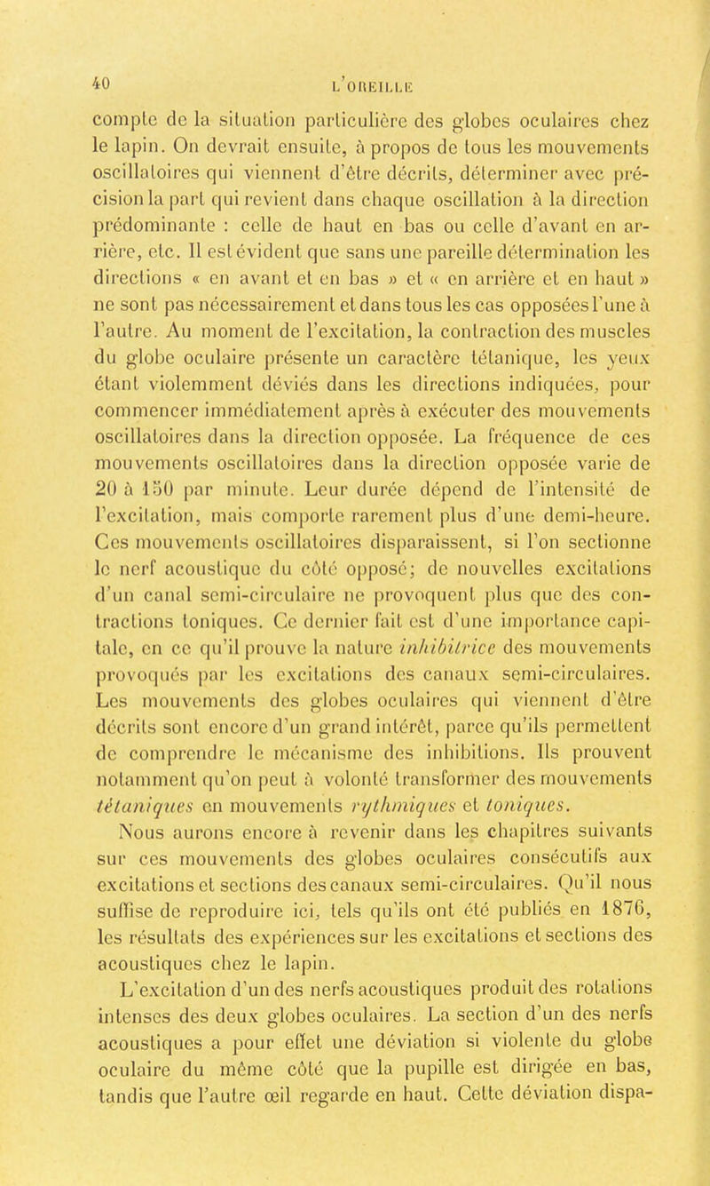 L OllKlI.UC / compte de la situation particulière des globes oculaires chez le lapin. On devrait ensuite, à propos de tous les mouvements oscillatoires qui viennent d’être décrits, déterminer avec pré- cision la part qui revient dans chaque oscillation à la direction prédominante : celle de haut en bas ou celle d’avant en ar- rière, etc. Il estévident que sans une pareille détermination les directions « en avant et en bas » et « en arrière et en haut » ne sont pas nécessairement et dans tous les cas opposéesl’une à l’autre. Au moment de l’excitation, la contraction des muscles du globe oculaire présente un caractère tétanique, les yeux étant violemment déviés dans les directions indiquées, pour commencer immédiatement après à exécuter des mouvements oscillatoires dans la direction opposée. La fréquence de ces mouvements oscillatoires dans la direction opposée varie de 20 à luU par minute. Leur durée dépend de l’intensité de l’excitation, mais compoi’tc rarement plus d’une demi-heure. Ces mouvements oscillatoires disparaissent, si l’on sectionne le nerf acoustique du côté opposé; de nouvelles excitations d’un canal semi-circulaire ne provoquent plus que des con- tractions toniques. Ce dernier fait est d’une importance capi- tale, en ce qu’il prouve la nature inhibürice des mouvements provoqués par les excitations des canaux semi-circulaires. Les mouvements des globes oculaires qui viennent d'être décrits sont encore d’un grand intérêt, parce qu’ils permettent de comprendre le mécanisme des inhibitions. Ils prouvent notamment qu’on peut à volonté transformer des mouvements télaniques en mouvements rytluniquea et Ioniques. Nous aurons encore à revenir dans les chapitres suivants sur ces mouvements des globes oculaires consécutifs aux excitations et sections des canaux semi-circulaires. Qu’il nous sulïise de reproduire ici, tels qu’ils ont été publiés en 1876, les résultats des expériences sur les excitations et sections des acoustiques chez le lapin. L’e.xcitation d’un des nerfs acoustiques produit des rotations intenses des deu.x globes oculaires. La section d’un des nerfs acoustiques a pour efiet une déviation si violente du globe oculaire du même côté que la pupille est dirigée en bas, tandis que l’autre œil regarde en haut. Cette déviation dispa-