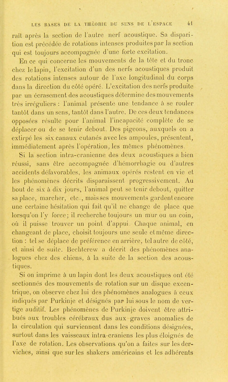 raît après la section de l’autre nerf acoustique. Sa dispari- tion est précédée de rotations intenses produites par la section qui est toujours accompagnée d’une forte excitation. En ce qui concerne les mouvements de la tête et du tronc chez le lapin, l’excitation d’un des nerfs acoustiques produit des rotations intenses autour de l’axe longitudinal du corps dans la direction du côté opéré. L’excitation des nerfs produite par un écrasement des acoustiques détermine des mouvements très irréguliers : l’animal présente une tendance à se rouler tantôt dans un sens, tantôt dans l’autre. De ces deux tendances opposées résulte pour l’animal l’incapacité complète de se déplacer ou de se tenir debout. Des pigeons, auxquels on a extirpé les six canaux cutanés avec les ampoules, présentent, immédiatement après l’opération, les mômes phénomènes. Si la section intra-cranienne des deux acoustiques a bien réussi, sans être accompagnée d’hémorrhagie ou d’autres accidents défavorables, les animaux opérés restent en vie et les phénomènes décrits disparaissent progressivement. Au bout de six à dix jours, l’animal peut se tenir debout, quitter sa place, marcher, etc.,maisses mouvements gardentencore une certaine hésitation qui fait qu’il ne change de place que lorsqu’on l’y force; il recherche toujours un mur ou un coin, où il puisse trouver un point d’appui. Gliaque animal, en changeant de place, choisit toujours une seule et môme direc- tion : tel se déplace de préférence en arrière, tel autre de côté, et ainsi de suite. Bechterew a décrit des phénomènes ana- logues chez des chiens, à la suite de la section des acous- tiques. Si on imprime à un lapin dont les deux acoustiques ont été sectionnés des mouvements de rotation sur un disque excen- trique, on observe chez lui des phénomènes analogues à ceux indiqués par Purkinje et désignés ])ar luisons le nom de ver- tige auditif. Les phénomènes de Purkinje doivent être attri- bués aux troubles cérébraux dus aux graves anomalies de la circulation qui surviennent dans les conditions désignées, surtout dans les vaisseaux intra-craniens les plus éloignés de l’axe de rotation. Les observations qu’on a faites sur les der- viches, ainsi que sur les shakers américains et les adhérents