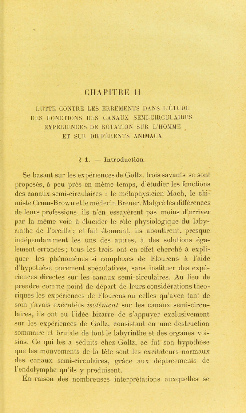 CHAPITRE II LUTTE CONTRE LES ERREMENTS DANS L’ÉTUÜE DES FONCTIONS DES CANAUX SEMI-CIRCULAIRES. EXPÉRIENCES DE ROTATION SUR L’HOMME ET SUR DIFFÉRENTS ANIMAUX I 1. — Introduction. Se basant sur les expériences de Goltz, trois savants se sont proposés, à peu près en même temps, d’étudier les fonctions des canaux semi-circulaires : le métaphysicien Mach, le chi- miste Grum-Brown et le médecin Breuer. Malgré les différences de leurs professions, ils n’en essaimèrent pas moins d’arriver par la même voie à élucider le rôle physiologique du laby- rinthe de l’oreille ; et fait étonnant, ils aboutirent, presque indépendamment les uns des autres, à des solutions éga- lement erronées ; tous les trois ont en effet cherché à expli- quer les phénomènes si complexes de Flourens à l’aide d’hypothèse purement spéculatives, sans instituer des expé- riences directes sur les canaux semi-circulaires. Au lieu de prendre comme point de départ de leurs considérations théo- riques les expériences de Flourens ou celles qu’avec tant de soin j’avais exécutées isolément sur les canaux semi-circu- laires, ils ont eu l’idée bizarre de s’appuyer exclusivement sur les expériences de Goltz, consistant en une destruction sommaire et brutale de tout le labyrinthe et des organes voi- sins. Ce qui les a séduits chez Goltz, ce fut son hypothèse que les mouvements de la tête sont les excitateurs normaux des canaux semi-circulaires, grâce aux déplacements de l’endolymphe qu’ils y produisent. En raison des nombreuses interprétations auxquelles se