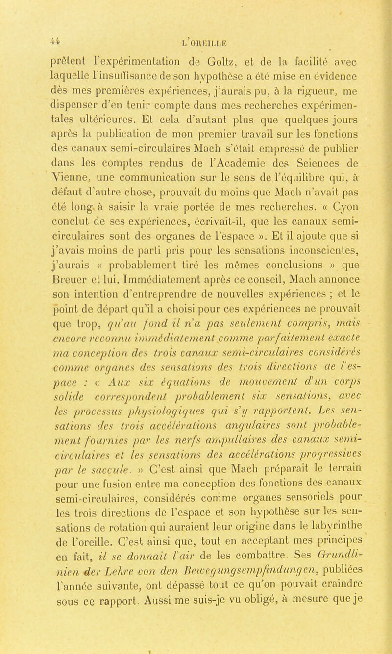 OUICILLE prêtent l’expérinientation de Goltz, et de la facilité avec laquelle rinsulïisancc de son hypothèse a été mise en évidence dès mes premières expériences, j’aurais pu, à la rigueur, me dispenser d’en tenir compte dans mes recherches expérimen- tales ultérieures. Et cela d’autant plus que quelques jours après la publication de mon premier travail sur les fonctions des canaux semi-circulaires Mach s’était empressé de publier dans les comptes rendus de l’Académie des Sciences de ^’ienne, une communication sur le sens de l’équilibre qui, à défaut d’autre chose, prouvait du moins que Mach n’avait pas été long, à saisir la vraie portée de mes recherches. « C}'on conclut de ses expériences, écrivait-il, que les canaux semi- circulaires sont des organes de l’espace ». Et il ajoute que si j’avais moins de parti pris pour les sensations inconscientes, j’aurais « probablement tiré les mêmes conclusions » que IJreuer et lui. Immédiatement après ce conseil, Macb annonce son intention d’entreprendre de nouvelles expériences ; et le point de départ qu’il a choisi pour ces expériences ne |)rouvait que trop, qu’au fond il na pas seulement compris, mais encore reconnu immédiatement conime parfaitement exacte ma conception des trois canaux semi-circulaires considérés comme organes des sensations des trois directions ae l'es- pace : « six équations de moucemenl d'un corps solide correspondent probablement six sensations, avec les processus physiologiques qui s’y rapportent. Les sen- satioîis des trois accélérations angulaires sont probable- ment fournies par les nerfs ampullaires des canaux semi- circulaires et les sensations des accélérations progressives par le saccule. » C’est ainsi que Mach préparait le terrain pour une fusion entre ma conception des fonctions des canau.x semi-circulaires, considérés comme organes sensoriels pour les trois directions de l’espace et son hypothèse sur les sen- sations de rotation qui auraient leur origine dans le labyrinthe de l’oreille. C’est ainsi que, tout en acceptant mes principes en fait, il se donnait l'air de les combattre. Ses Grundli- nien der Lehre von den Bewegungsempfindungen, publiées l’année suivante, ont dépassé tout ce qu’on pouvait craindre sous ce rapport. Aussi me suis-je vu obligé, à mesure que je t