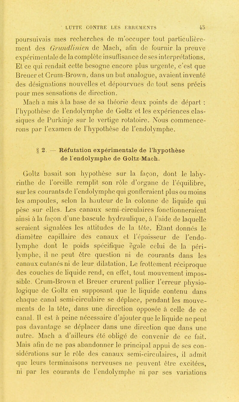 poursuivais mes recherches de m’occuper tout particulière- ment des Grundlinien de Mach, afin de fournir la preuve expérimentale de la complète insuffisance de ses interprétations. Et ce qui rendait cette besogne encore plus urgente, c’est que Breuer et Grum-Brown, dans un but analogue, avaient inventé des désignations nouvelles et dépourvues do tout sens précis pour mes sensations de direction. Mach a mis à la base de sa théorie deux points de départ : l’hypothèse de l’endolymphe de Goltz et les expériences clas- siques de Purkinje sur le vertige rotatoire. iVous commence- rons par l’examen de l’h^qîothèse de l’endolymphe. § 2. — Réfutation expérimentale de l’hypothèse de l endolymphe de Goltz-Mach. Goltz basait son hypothèse sur la façon, dont le laby- rinthe de l’oreille remplit son rôle d’organe de l’équilibre, sur les courants de l’endolymphe qui gonfleraient plus ou moins les ampoules, selon la hauteur de la colonne de liquide qui pèse sur elles. Les canaux semi-circulaires fonctionneraient ainsi à la façon d’une bascule hydraulique, à l’aide de laquelle seraient signalées les attitudes de la tête. Étant donnés le diamètre capillaire dès canaux et l’épaisseur de l’endo- lymphe dont le poids spécifique égale celui de la péri- lymphe, il ne peut être question ni de courants dans les canaux cutanés ni de leur dilatation. Le frottement réciproque des couches de liquide rend, en effet, tout mouvement impos- sible. Grum-Brown et Breuer crurent pallier l’erreur physio- logique de Goltz en supposant que le liquide contenu dans chaque canal semi-circulaire se déplace, pendant les mouve- ments de la tête, dans une direction opposée à celle de ce canal. 11 est à peine nécessaire d’ajouter que le liquide ne peut pas davantage se déplacer dans une direction que dans une autre. Mach a d’ailleurs été obligé de convenir de ce fait. Mais afin de ne pas abandonner le principal appui de ses con- sidérations sur le rôle des canaux semi-circulaires, il admit que leurs terminaisons nerveuses ne peuvent être excitées, ni par Jes courants de l’endol^miphe ni par ses variations
