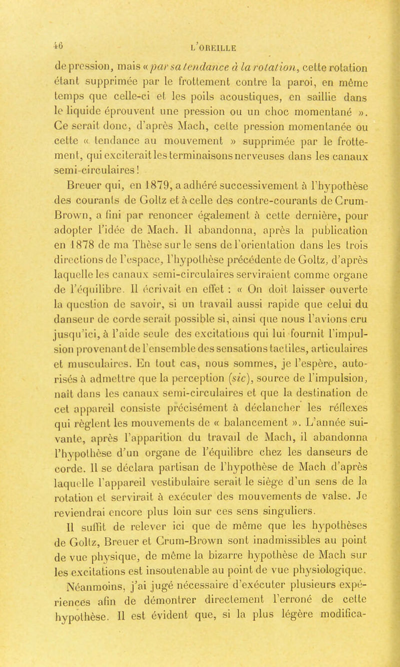 •i-6 de pression, mais « par sa tendance à la rotatio)i^ celte rotation étant supprimée par le Irottement contre la paroi, en même temps que celle-ci et les poils acoustiques, en saillie dans le liquide éprouvent une pression ou un choc momentané ». Ce serait donc, d’après Macli, cette pression momentanée ou celte «. tendance au mouvement » supprimée par le frotte- ment, qui exciterait les terminaisons nerveuses dans les canaux semi-circulaires ! Breuer qui, en 1879, a adhéré successivement h l’hypothèse des courants de Gollz et à celle des contre-courants deCrum- Brown, a fini par renoncer ég-alemenl h celte dei’nière, pour adopter l’idée de Mach. 11 ahandonna, après la publication en 1878 de ma Thèse sur le sens de l’orienlalion dans les trois directions de l’espace, l’hypothèse précédente de Goltz, d’après laquelle les canaux semi-circulaires serviraient comme organe de l’équilibi’e. 11 écrivait en etlét : « ün doit laisser ouverte la question de savoii*, si un travail aussi rapide que celui du danseur de corde serait possible si, ainsi (pie nous l’avions cru jusqu’ici, à l’aide seule désexcitations qui lui fournit l’impul- sion provenant de l’ensemble des sensations tactiles, articulaires et musculaires. En tout cas, nous sommes, je l’espère, auto- risés h admettre que la perception (sic), source de l’impulsion, naît dans les canaux semi-circulaires et que la destination de cet appareil consiste précisément à déclancher les réflexes qui règlent les mouvements de « balancement ». L’année sui- vante, après l’apparition du travail de Mach, il abandonna l’hypothèse d’un organe de l’équilibre chez les danseurs de corde. 11 se dédain partisan de l’hypothèse de Mach d’après laquelle l’appareil veslibulaire serait le siège d’un sens de la rotation et servirait à exécuter des mouvements de valse. Je reviendrai encore plus loin sur ces sens singuliers. 11 sullit de relever ici que de même que les hypothèses de Goltz, Breuer et Grum-Brovvn sont inadmissibles au point de vue physique, de même la bizarre hypothèse de Mach sur les excitations est insoutenable au point de vue physiologique. Néanmoins, j’ai jugé nécessaire d’exécuter plusieurs expé- riences afin de démontrer directement l’erroné de celte hypothèse. 11 est évident que, si la plus légère modifica-