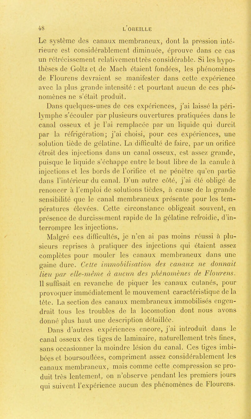 Le système des canaux membraneux, dont la pression inté- rieure est considérablement diminuée, éprouve dans ce cas un rétrécissement relativement très considérable. Si les hypo- thèses de Goltz et de Mach étaient fondées, les phénomènes de Flourens devraient se manifester dans cette expérience avec la plus grande intensité : et pourtant aucun de ces phé- nomènes ne s’était produit. Dans quelques-unes de ces expériences, j’ai laissé la péri- lymphe s’écouler par plusieurs ouvertures pratiquées dans le canal osseux et je l’ai remplacée par un liquide qui durcit par la réfrigération; j’ai choisi, pour ccs expériences, une solution tiède de gélatine. La difficulté de faire, par un orifice étroit des injections dans un canal osseux, est assez grande, puisque le liquide s’échappe entre le bout libre de la canule à injeclions et les bords de l’orifice et ne pénètre qu’en partie dans l’intérieur du canal. D’un autre coté, j’ai été obligé de renoncer à l’emploi de solutions tièdes, à cause de la grande sensibilité que le canal membraneux présente pour les tem- pératures élevées. Cette circonstance obligeait souvent, en présence de durcissimicnt rapide de la gélatine refroidie, d’in- terrompre les injections. Malgré ces difficultés, je n’en ai pas moins réussi à plu- sieurs rcpiises è pratiquer des injeclions qui étaient assez complètes pour mouler les canaux membraneux dans une ü’aine dure. Cette immobilisation des canaux ne donnait lieu par elle-même à aucun des phénomènes de Flourens. 11 suffisait en revanche de piquer les canaux cutanés, pour provoquer immédiatement le mouvement caractéristique de la tète. La section des canaux membraneux immobilisés engen- drait tous les troubles de la locomotion dont nous avons donné plus haut une description détaillée. Dans d’autres expériences encore, j’ai introduit dans le canal osseux des liges de laminaire, naturellement très fines, sans occasionner la moindre lésion du canal. Ces liges imbi- béçset boursouflées, compriment assez considérablement les canaux membraneux, mais comme cette compression se pro- duit très lentement, on n’observe pendant les premiers jours qui suivent l’expérience aucun des phénomènes de Flourens.