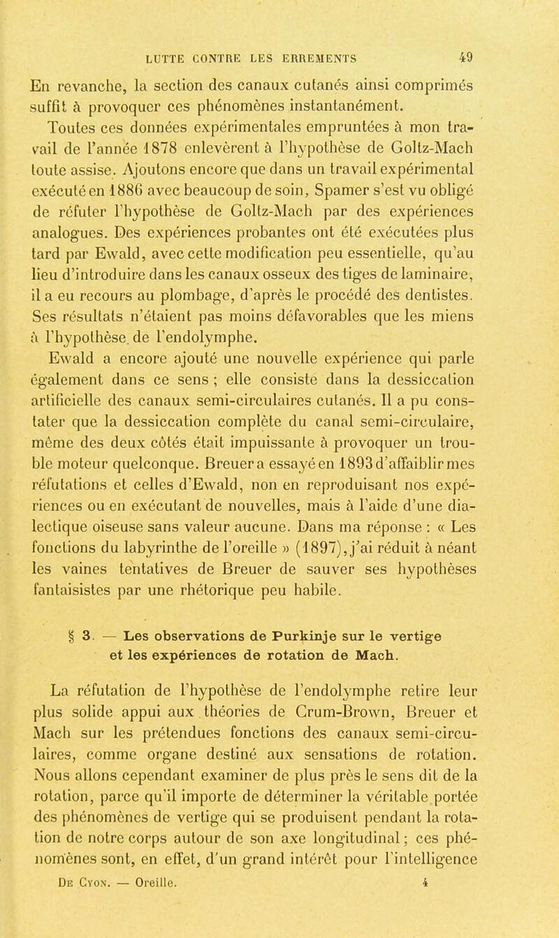 En revanche, la section des canaux cutanés ainsi comprimés suffit à provoquer ces phénomènes instantanément. Toutes ces données expérimentales empruntées à mon tra- vail de l’année 1878 enlevèrent à l’hypothèse de Goltz-Mach toute assise. Ajoutons encore que dans un travail expérimental exécuté en 1886 avec beaucoup de soin, Spamer s’est vu obligé de réfuter l’hypothèse de Goltz-Mach par des expériences analogues. Des expériences probantes ont été exécutées plus tard par Ewald, avec cette modification peu essentielle, qu’au lieu d’introduire dans les canaux osseux des tiges de laminaire, il a eu recours au plombage, d’après le procédé des dentistes. Ses résultats n’étaient pas moins défavorables que les miens à l’hypothèse, de l’endolymphe. Ewald a encore ajouté une nouvelle expérience qui parle également dans ce sens ; elle consiste dans la dessiccation artificielle des canaux semi-circulaires cutanés. 11 a pu cons- tater que la dessiccation complète du canal semi-circulaire, même des deux côtés était impuissante à provoquer un trou- ble moteur quelconque. Breuera essayéen 1893 d’affaiblir mes réfutations et celles d’Ewald, non en reproduisant nos expé- riences ou en exécutant de nouvelles, mais à l’aide d’une dia- lectique oiseuse sans valeur aucune. Dans ma réponse : « Les fonctions du labyrinthe de l’oreille » (1897), j’ai réduit à néant les vaines tentatives de Breuer de sauver ses hypothèses fantaisistes par une rhétorique peu habile. § 3. — Les observations de Purkinje sur le vertige et les expériences de rotation de Mach. La réfutation de l’hypothèse de l’endolymphe retire leur plus solide appui aux théories de Grum-Brown, Breuer et Mach sur les prétendues fonctions des canaux semi-circu- laires, comme organe destiné aux sensations de rotation. Nous allons cependant examiner de plus près le sens dit de la rotation, parce qu’il importe de déterminer la véritable portée des ])hénomènes de vertige qui se produisent pendant la rota- tion de notre corps autour de son axe longitudinal ; ces phé- nomènes sont, en effet, d’un grand intérêt pour l’intelligence De Cyox. — Oreille. 4