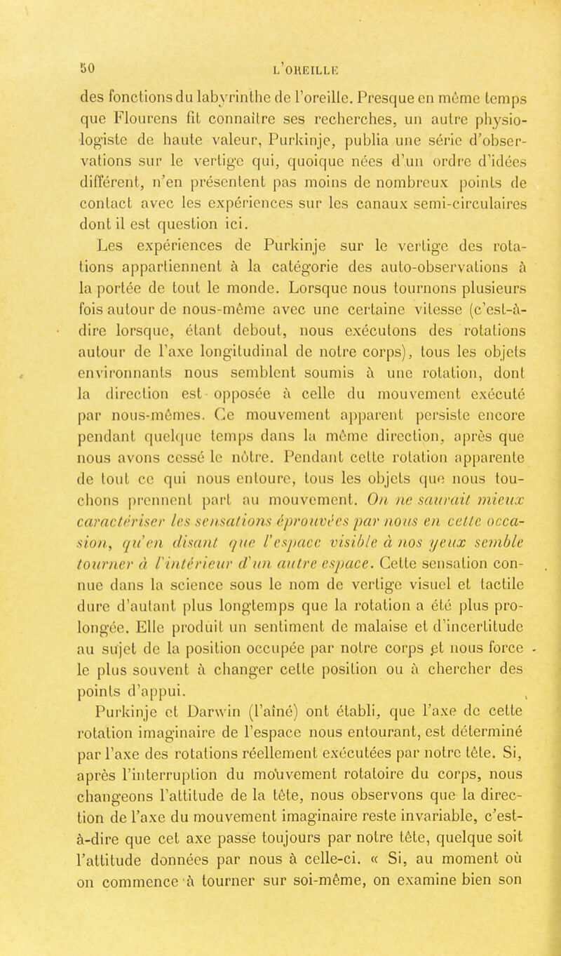 ’ÔO des fonctions du labyrinthe de l’oreille. Presque en môme temps que Flourens fit connaître ses recherches, un autre physio- logiste de haute valeur, Purkiuje, publia une série d’obser- vations sur le vertige qui, quoique nées d’un ordre d’idées différent, n’en présentent pas moins de nombreux points de contact avec les expériences sur les canaux semi-circulaires dont il est question ici. Les expériences de Purkinje sur le vertige des rota- tions appartiennent à la catégorie des auto-observations à la portée de tout le monde. Lorsque nous tournons plusieurs fois autour de nous-rnême avec une certaine vitesse (c’est-ô- dire lorsque, étant debout, nous e.xécutons des rotations autour de l’axe longitudinal de notre corps), tous les objets environnants nous semblent soumis à une rotation, dont la direction est opposée à celle du mouvement exécuté par nous-mômes. Ce mouvement apparent persiste encore pendant quehpie temps dans la môme direction, après que nous avons cessé le nôtre. Pendant cette rotation apparente de tout ce qui nous entoure, tous les objets (|ue nous tou- chons prennent part au mouvement. On ne saurait mieux caractériser les sensations éprouvées par nous en cette occa- sion, qu en disant que l’espace visible à nos yeux semble tourner à l'intérieur d'un autre espace. Cette sensation con- nue dans la science sous le nom de vertige visuel et tactile dure d’autant |)lus longtemps que la rotation a été plus pro- longée. Elle produit un sentiment de malaise et d’incertitude au sujet de la position occupée par notre corps pt nous force - le plus souvent fi changer cette position ou à chercher des points d’appui. Purkinje et Darwin (l’aîné) ont établi, que l’axe de celle rotation imaginaire de l’espace nous entourant, est déterminé par l’axe des rotations réellement exécutées par notre lôte. Si, après l’interruption du molivement rotatoire du corps, nous changeons l’attitude de la tôte, nous observons que la direc- tion de l’axe du mouvement imaginaire reste invariable, c’est- à-dire que cet axe passe toujours par notre tôte, quelque soit l’altitude données par nous à celle-ci. « Si, au moment où on commence à tourner sur soi-même, on examine bien son