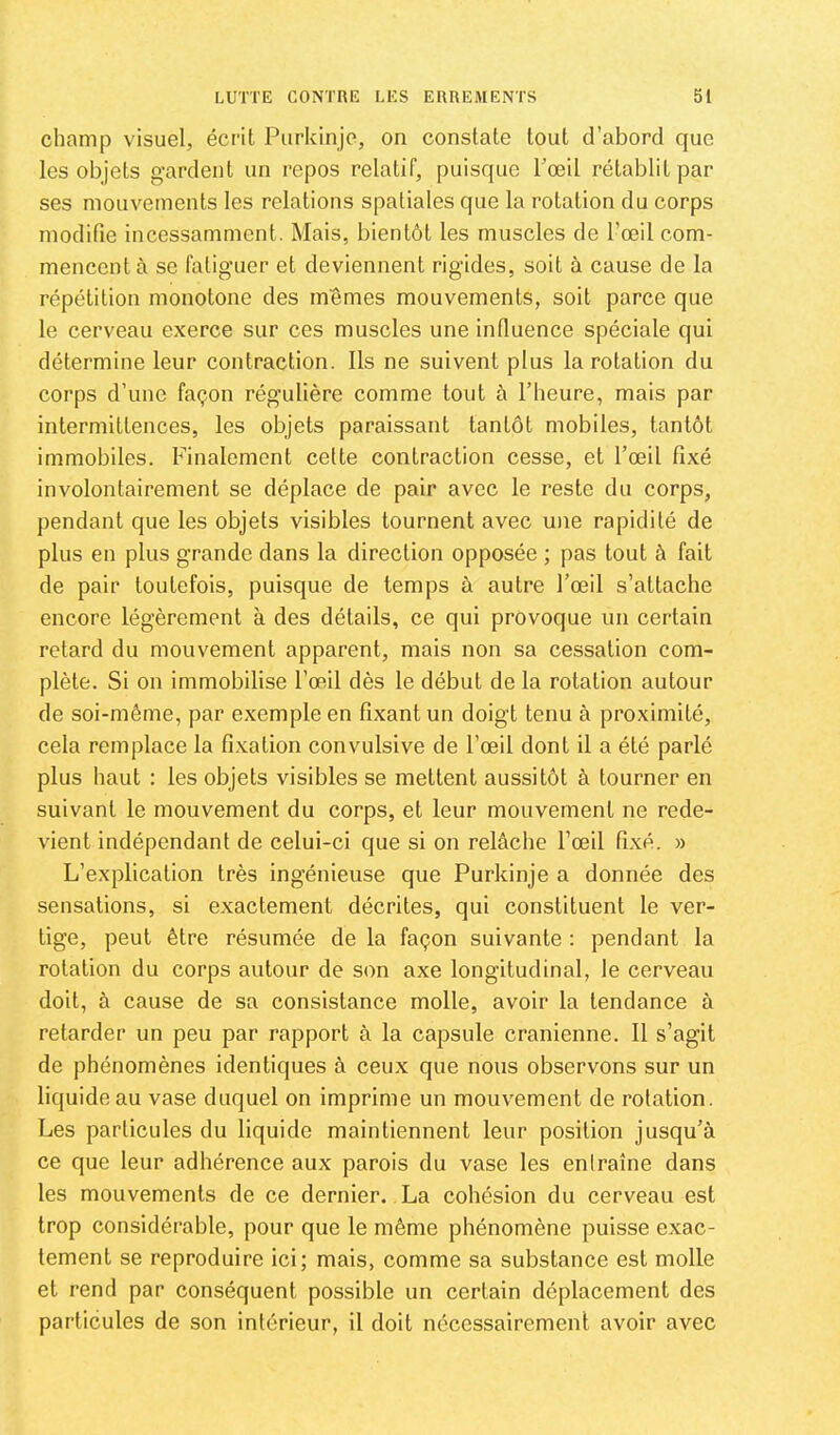 champ visuel, écrit Purkinjc, on constate tout d’abord que les objets g-ardent un repos relatif, puisque Toeil rétablit par ses mouvements les relations spatiales que la rotation du corps modifie incessamment. Mais, bientôt les muscles de l’œil com- mencent à se fatiguer et deviennent rigides, soit à cause de la répétition monotone des memes mouvements, soit parce que le cerveau exerce sur ces muscles une infiuence spéciale qui détermine leur contraction. Ils ne suivent plus la rotation du corps d’une façon régulière comme tout à l’heure, mais par intermittences, les objets paraissant tantôt mobiles, tantôt immobiles. Finalement cette contraction cesse, et l’œil fixé involontairement se déplace de pair avec le reste du corps, pendant que les objets visibles tournent avec une rapidité de plus en plus grande dans la direction opposée ; pas tout à fait de pair toutefois, puisque de temps à autre l’œil s’attache encore légèrement à des détails, ce qui provoque un certain retard du mouvement apparent, mais non sa cessation com- plète. Si on immobilise l’œil dès le début de la rotation autour de soi-même, par exemple en fixant un doigt tenu à proximité, cela remplace la fixation convulsive de l’œil dont il a été parlé plus haut : les objets visibles se mettent aussitôt à tourner en suivant le mouvement du corps, et leur mouvement ne rede- vient indépendant de celui-ci que si on relâche l’œil fixé. » L’explication très ingénieuse que Purkinje a donnée des sensations, si exactement décrites, qui constituent le ver- tige, peut être résumée de la façon suivante ; pendant la rotation du corps autour de son axe longitudinal, le cerveau doit, à cause de sa consistance molle, avoir la tendance à retarder un peu par rapport à la capsule crânienne. Il s’agit de phénomènes identiques à ceux que nous observons sur un liquide au vase duquel on imprime un mouvement de rotation. Les particules du liquide maintiennent leur position jusqu’à ce que leur adhérence aux parois du vase les entraîne dans les mouvements de ce dernier. La cohésion du cerveau est trop considérable, pour que le même phénomène puisse exac- tement se reproduire ici; mais, comme sa substance est molle et rend par conséquent possible un certain déplacement des particules de son intérieur, il doit nécessairement avoir avec