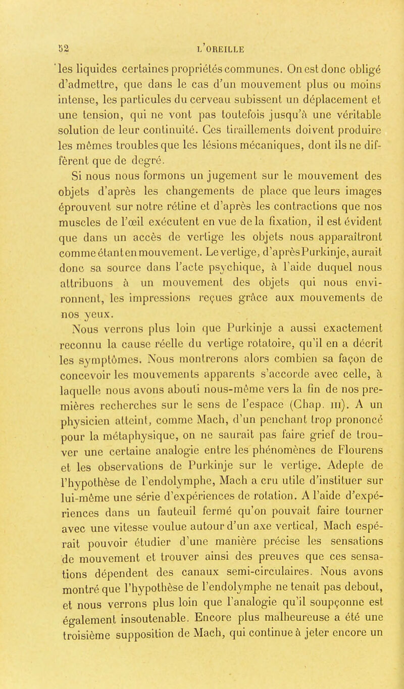 les liquides certaines propriétés communes. On est donc obligé d’admettre, que dans le cas d’un mouvement plus ou moins intense, les particules du cerveau subissent un déplacement et une tension, qui ne vont pas toutefois jusqu’à une véritable solution de leur continuité. Ces tiraillements doivent produire les mêmes troubles que les lésions mécaniques, dont ils ne dif- fèrent que de degré. Si nous nous formons un jugement sur le mouvement des objets d’après les changements de place que leurs images éprouvent sur notre rétine et d’après les contractions que nos muscles de l’œil exécutent en vue de la fixation, il est évident que dans un accès de vertige les objets nous apparaîtront comme étanten mouvement. Le vertige, d’aprèsPurkinje, aurait donc sa source dans l’acte psychique, à l’aide duquel nous attribuons à un mouvement des objets qui nous envi- ronnent, les impressions reçues grâce aux mouvements de nos yeux. .Nous verrons plus loin que Purkinje a aussi exactement reconnu la cause réelle du vertige rotatoire, qu’il en a décrit les symptômes. Nous montrerons alors combien sa façon de concevoir les mouvements apparents s’accorde avec celle, à laquelle nous avons abouti nous-môme vers la fin de nos pre- mières recherches sur le sens de l’espace (Gbap. ni). A un physicien atteint, comme Mach, d’un penchant trop prononcé pour la métaphysique, on ne saurait pas faire grief de trou- ver une certaine analogie entre les phénomènes de Flourens et les observations de Purkinje sur le vertige. Adepte de l’hypothèse de l'endolymphe, Mach a cru utile d’instituer sur lui-même une série d’expériences de rotation. A l’aide d’expé- riences dans un fauteuil fermé qu’on pouvait faire tourner avec une vitesse voulue autour d’un axe vertical, Mach espé- rait pouvoir étudier d’une manière précise les sensations de mouvement et trouver ainsi des preuves que ces sensa- tions dépendent des canaux semi-circulaires. Nous avons montré que l’hypothèse de l’endolymphe ne tenait pas debout, et nous verrons plus loin que l’analogie qu’il soupçonne est également insoutenable. Encore plus malheureuse a été une troisième supposition de Mach, qui continue à jeter encore un