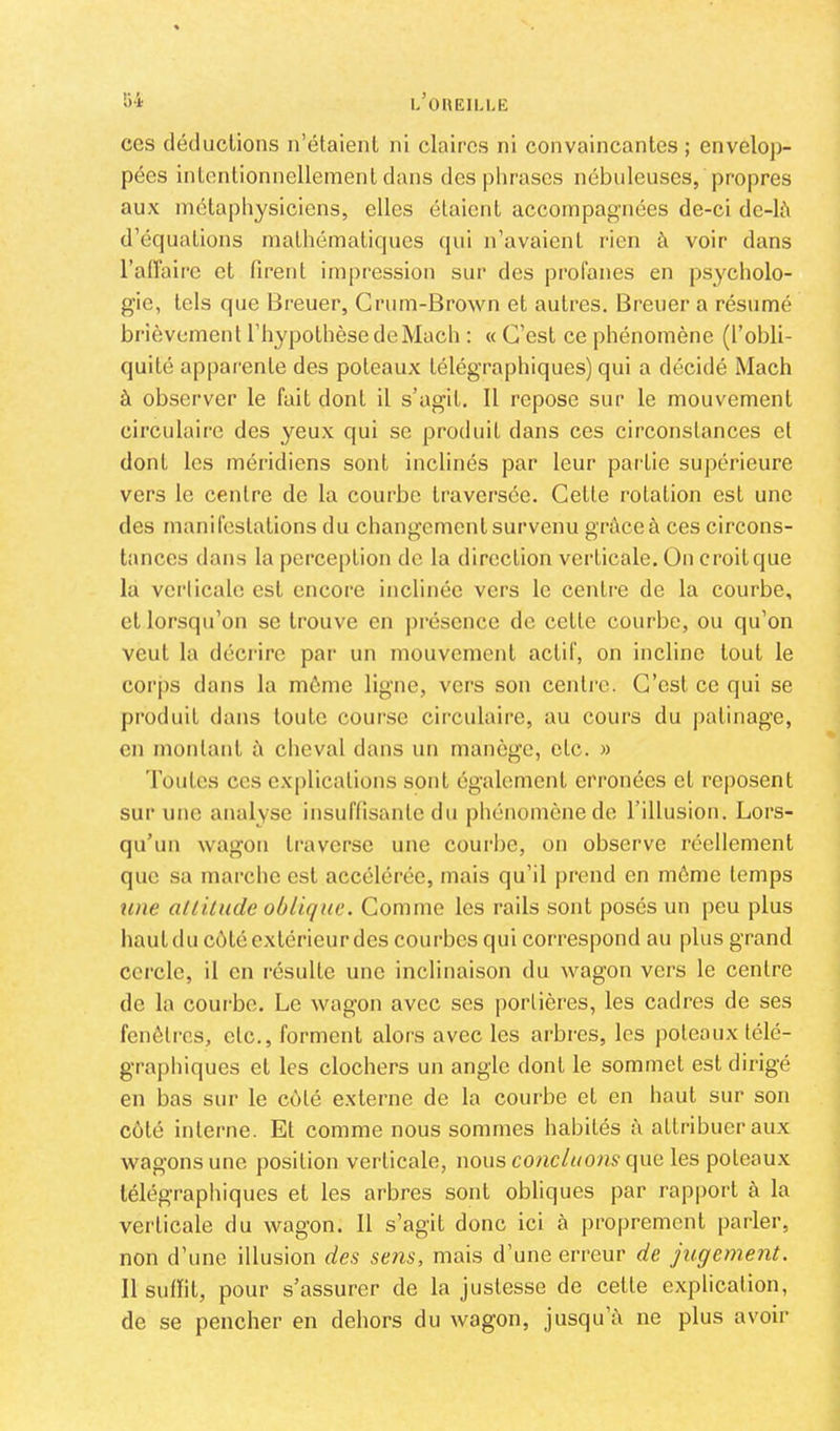 |/0»E1LLE CCS déductions n’étaient ni claires ni convaincantes; envelop- pées intentionnellement dans des phrases nébuleuses, propres aux métaphysiciens, elles étaient accompagnées de-ci dc-lh d’équations mathématiques qui n’avaient rien à voir dans l’aUairc et firent impression sur des profanes en psycholo- gie, tels que Breuer, Grum-Brown et autres. Breuer a résumé brièvement l’hypothèse deMach : « C’est ce phénomène (l’obli- quité apparente des poteaux télégraphiques) qui a décidé Mach à observer le fait dont il s’agit, 11 repose sur le mouvement circulaire des yeux qui se produit dans ces circonstances et dont les méridiens sont inclinés par leur partie supérieure vers le centre de la courbe traversée. Cette rotation est une des manifestations du changement survenu grâce à ces circons- tances dans la perception de la direction verticale. On croit que la verticale est encore inclinée vers le centre de la courbe, et lorsqu’on se trouve en présence de cette courbe, ou qu’on veut la décrire par un mouvement actif, on incline tout le corps dans la môme ligne, vers son centre. C’est ce qui se produit dans toute course circulaire, au cours du patinage, en montant â cheval dans un manège, etc. » Toutes ces explications sont également erronées et reposent sur nue analyse insuffisante du phénomène de l’illusion. Lors- qu’un wagon traverse une courbe, on observe réellement que sa marche est accélérée, mais qu’il prend en môme temps ^lne allitude oblique. Gomme les rails sont posés un peu plus haut du côté extérieur des coui’bcs qui correspond au plus grand cercle, il en résulte une inclinaison du wagon vers le centre de la courbe. Le wagon avec ses portières, les cadres de ses fenêtres, etc., forment alors avec les arbres, les poteaux télé- graphiques et les clochers un angle dont le sommet est dirigé en bas sur le côté externe de la courbe et en haut sur son côté interne. Et comme nous sommes habités à attribuer aux wagons une position verticale, nous concluons que les poteaux télégraphiques et les arbres sont obliques par rapport à la verticale du wagon. 11 s’agit donc ici à proprement parler, non d’une illusion des sens, mais d’une erreur de jugement. Il suffit, pour s’assurer de la justesse de cette explication, de se pencher en dehors du wagon, jusqu’à ne plus avoir