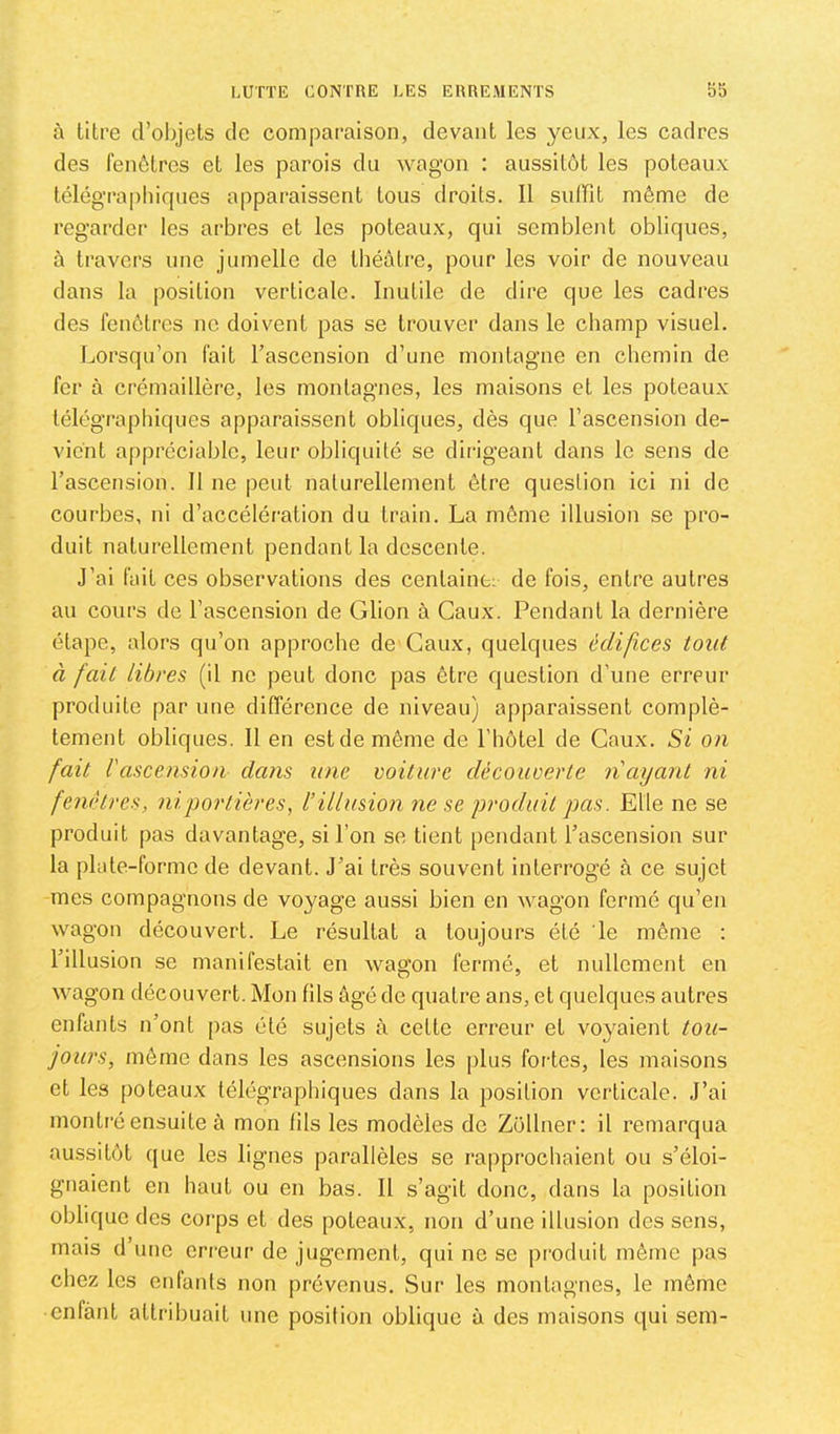 à titre d’objets de comparaison, devant les yeux, les cadres des fenêtres et les parois du wagon : aussitôt les poteaux télégraphirpies apparaissent tous droits. 11 sulFit même de regarder les arbres et les poteaux, qui semblent obliques, à travers une jumelle de théâtre, pour les voir de nouveau dans la position verticale. Inutile de dire que les cadres des fenêtres ne doivent pas se trouver dans le champ visuel. Lorsqu’on fait l’ascension d’une montagne en chemin de fer à crémaillère, les montagnes, les maisons et les poteau.x télégraphiques apparaissent obliques, dès que l’ascension de- vient appréciable, leur obliquité se dirigeant dans le sens de l’ascension. Il ne peut naturellement être question ici ni de courbes, ni d’accélération du train. La même illusion se pro- duit naturellement pendant la descente. J’ai fait ces observations des centaine; de fois, entre autres au cours de l’ascension de Glion à Gaux. Pendant la dernière étape, alors qu’on approche de Gaux, quelques édifices tout à fait libres (il ne peut donc pas être question d’une erreur produite par une différence de niveau) apparaissent complè- tement obliques. Il en est de même de l’iiôtel de Gaux. Si on fait Vascension dans une voiture découverte nayant ni fenêtres, ni portières, l’illusion ne se produit pas. Elle ne se produit pas davantage, si l’on se tient pendant l’ascension sur la plate-forme de devant. J’ai très souvent interrogé tà ce sujet mes compagnons de voyage aussi bien en wagon fermé qu’en wagon découvert. Le résultat a toujours été le même ; l’illusion se manifestait en wagon fermé, et nullement en wagon découvert. Mon fils âgé de quatre ans, et quelques autres enfants n’ont |)as été sujets à cette erreur et voyaient tou- jours, même dans les ascensions les ])lus fortes, les maisons et les poteaux télégraphiques dans la position verticale. J’ai montré ensuite à mon fils les modèles de Züllner: il remarqua aussitôt que les lignes parallèles se rapprochaient ou s’éloi- gnaient en haut ou en bas. Il s’agit donc, dans la position oblique des corps et des poteaux, non d’une illusion des sens, mais d une eri’eur de jugement, qui ne se produit même pas chez les cidanls non prévenus. Sur les montagnes, le môme enfant attribuait une position oblique à des maisons qui sem-