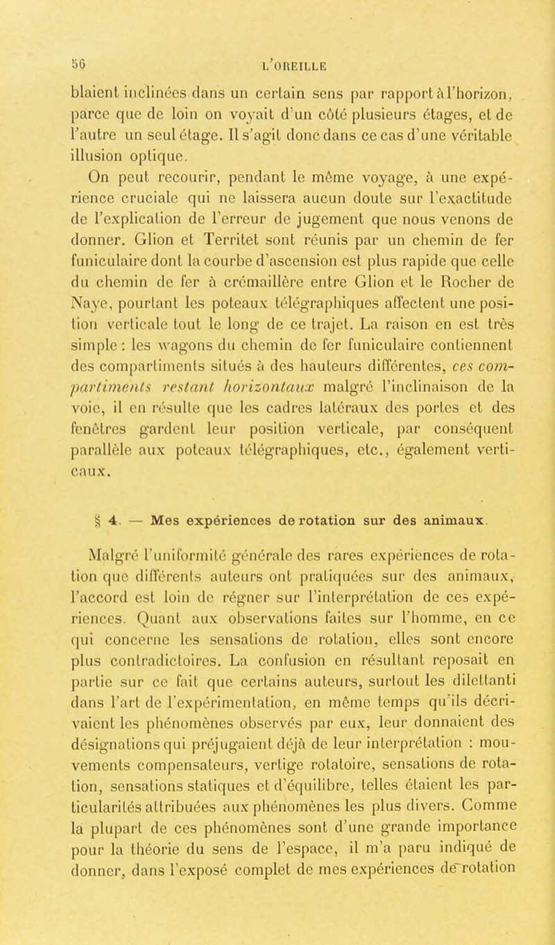 blaient inclinées dans un certain sens par rapport à l’horizon, parce que de loin on voyait d’un côté plusieurs étages, et de Tautre un seul étage. Il s’agit donc dans ce cas d’une véritable illusion optique. On peut recourir, pendant le même voyage, à une expé- rience cruciale qui ne laissera aucun doute sur l’exactitude de l’explication de l’erreur de jugement que nous venons de donner. Glion et Territet sont réunis par un chemin de fer funiculaire dont la courbe d’ascension est plus rapide que celle du chemin de fer à crémaillère entre Glion et le Rocher de Naye, pourtant les poteaux télégraphiques affectent une posi- tion verticale tout le long de ce trajet. La raison en est très simple : les wagons du chemin de fer funiculaire contiennent des compartiments situés à des hauteurs différentes, ces com- parlimenls restant horizontaux malgré l’inclinaison de la voie, il en résulte que les cadres latéraux des portes et des fenêtres gardent leur position verticale, par conséquent parallèle aux poteaux télégraphiques, etc., également verti- caux. § 4. — Mes expériences de rotation sur des animaux. Malgré runiformité générale des rares expériences de rota- tion que différents auteurs ont pratiquées sur des animaux, l’accord est loin de régner sur l’interprétation de ces expé- riences. Quant aux observations faites sur l’homme, en ce qui concerne les sensations de rotation, elles sont encore plus contradictoires. La confusion en résultant reposait en partie sur ce fait que certains auteurs, surtout les dilettanti dans l’art de l’expérimentation, en même temps qu’ils décri- vaient les phénomènes observés par eux, leur donnaient des désignations qui préjugaient déjà de leur interprétation : mou- vements compensateurs, vertige rotatoire, sensations de rota- tion, sensations statiques et d’équilibre, telles étaient les par- ticularités attribuées aux phénomènes les plus divers. Gomme la plupart de ces phénomènes sont d’une grande importance pour la théorie du sens de l’espace, il m’a paru indiqué de donner, dans l’exposé complet de mes expériences de~rotation