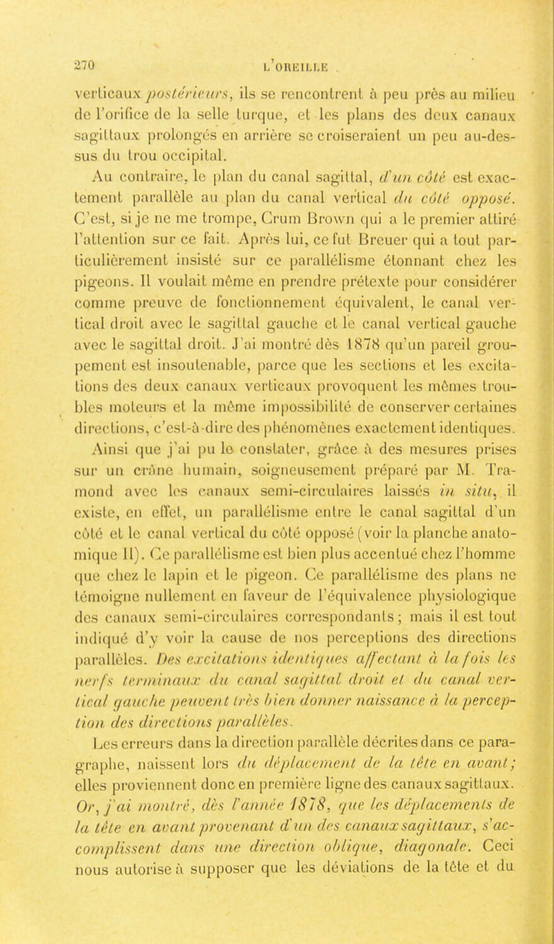 \evVicaux poslérienrs, ils se renconlreiil à ])eu près au milieu de l’orifice de la selle Luixjue, el les plans des deux canaux sagiUaux prolongés en arrière se croiseraient un peu au-des- sus du trou occipital. Au contraire, le [)lan du canal sagittal, d'un côté est exac- tement parallèle au plan du canal vertical du coté opposé. C’est, si je ne me trompe, Crum Brown qui a le premier attiré l’attention sur ce fait. Après lui, ce fut Breuer qui a tout par- ticulièrement insisté sur ce parallélisme étonnant chez les pigeons. Il voulait même en prendre prétexte pour considérer comme preuve de fonclionnement équivalent, le canal ver- tical droit avec le sagittal gauche et le canal vertical gauche avec le sagittal droit. J’ai montré dès 1878 qu’un pareil grou- pement est insoutenable, parce que les sections et les excita- tions des deux canaux verticaux provoquent les mêmes trou- bles moteurs et la même im|)ossibihté de conserver certaines directions, c’est-à-dire des phénomènes exactement identiques. Ainsi que j’ai pu lo constater, grâce à des mesures prises sur un crâne humain, soigneusement préparé par M. Tra- mond avec les canaux semi-circulaires laissés in silu.^ il existe, en ellèt, un parallélisme entre le canal sagittal d’un côté et le canal vertical du côté 0|)posé (voir la planche anato- mique 11). Ce parallélisme est bien plus accentué chez l’homme (pie chez le lapin cl le pigeon. Ce parallélisme des plans ne témoigne nullement en faveur de l’équivalence physiologique des canaux semi-circulaires correspondants ; mais il est tout indiipié d’y voir la cause de nos perceptions des directions parallèles. Des excitations idenlujnés a/f'ectant à la fois les nerfs terminaux du canal sagittal droit et du canal ver- tical gauche peuvent très bien donner naissance à. la percep- tion des directions parallèles. Les erreurs dans la direction parallèle décrites dans ce para- graphe, naissent lors du dé placement de la tête en avant ; elles proviennent donc en |)remière ligne des canaux sagittaux. Or., J'ai montré, dès l’année J878, que les déplacements de la tête en avant provenant d'un des canaux sagittaux, s’ac- complissent dans une direction oblique, diagonale. Ceci nous autorise à supposer que les déviations de la tête et du