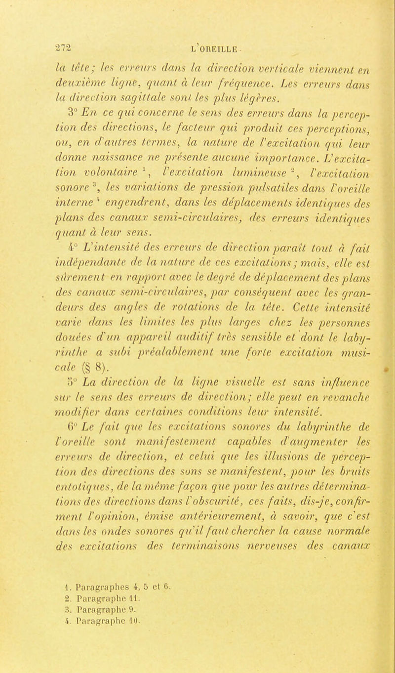 la i(Ue; les erreurs dans la direclion verticale viennent en deuxième ligne, quant à leur fréquence. Les erreurs dans la direction sagittede sont les plus légères. 3“ En ce qui concerne le sens des ei'reurs dans la percep- lion des directions, le facteur qui produit ces perceptions, ou, en d'autres termes, la nature de l'excitation qid leur donne naissance ne présente aucune importance. IJ excita- tion volontcdre \ l'excitation lumineuse ', l'excitation sonore % les variations de pression pidsatiles dans l'oreille interne engendrent, dans les déplacements identiques des plans des canaux semi-circulades, des erreurs identiques quant à leur sens. 4“ L'intensité des erreurs de direction paraît tout à fait indépendante de la nature de ces excitations ; mais, elle est sûrement en rapport avec le degré de dé placement des plans des canaux semi-circulaires, par conséquent avec les gran- deurs des angles de rotations de la tête. Cette intensité varie dans les limites les plus larges chez les personnes douées d'un appareil auditif très sensible et dont le laby- rinthe a subi préalablement une forte excitation musi- cale (§ 8). 3“ La direction de la ligne visuelle est sans influence sur le sens des erreurs de direction; elle peut en revanche modifier dans certaines conditions leur intensité. () Le fait que les excitations sonores du labyrinthe de l'oreille sont manifestement capables d'augmenter les erreurs de direclion, et celui que les illusions de percep- tion des directions des sons se manifestent, pour les bruits entot 'iques, de la même façon que pour les autres détermina- tions des directions dans l'obscurité, ces faits, dis-je, confir- ment l’opinion, émise antérieurement, à savoir, que c'est dans les ondes sonores qu'il faut chercher la cause normale des excitations des terminaisons nerveuses des canaux •1. Paragraphes 4, 5 et 6. 2. Paragraphe 11. 3. Paragraphe 9. 4. Paragraphe 10.