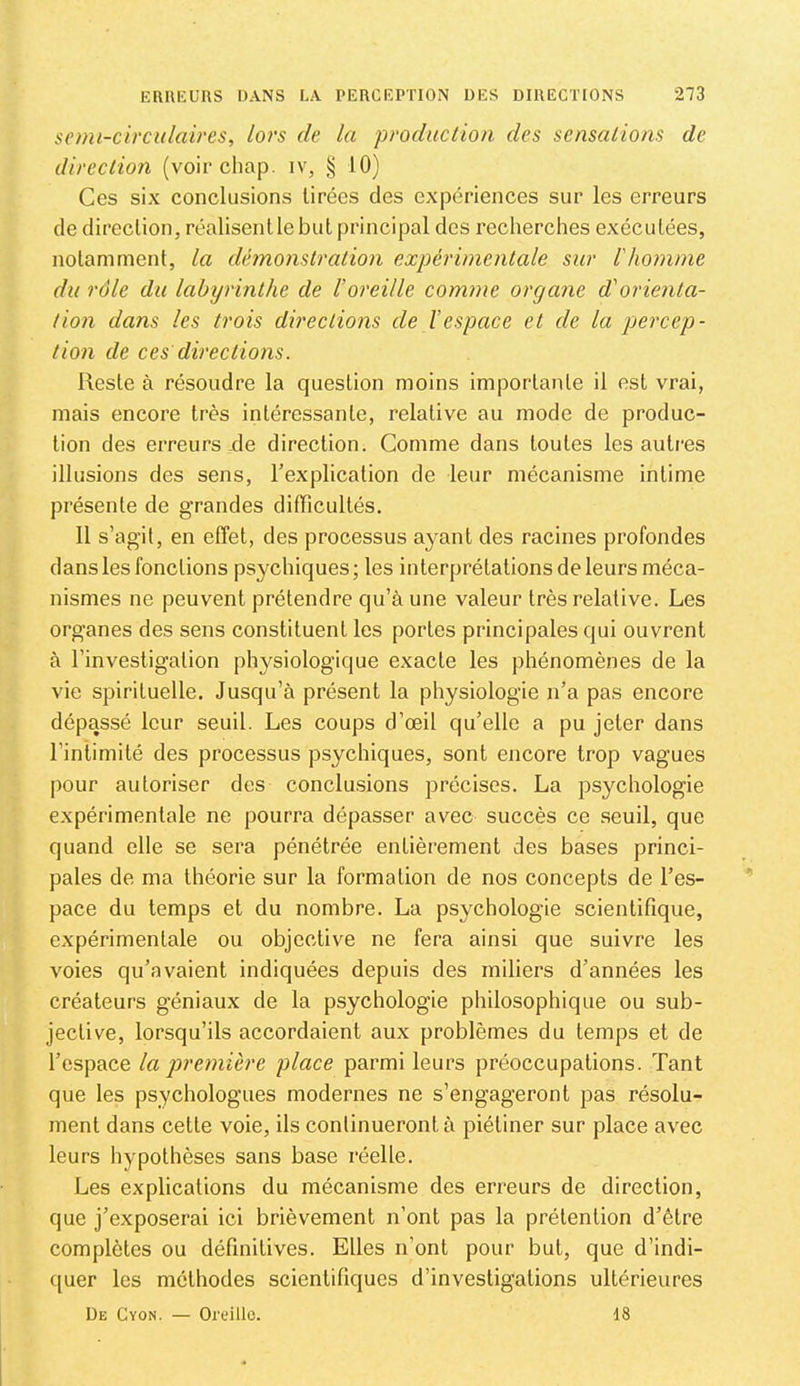 semi-circulaires, lors de la produc lion des sensations de direction (voir cliap. iv, § 10) Ces six conclusions Urées des expériences sur les erreurs de direclion, réalisent le but principal des recherches exécutées, notamment, la démonstration expérimentale sur Ihomme du rôle du labyrinthe de l’oreille comme organe d'orienta- tion dans les trois directions de l’espace et de la percep- tion de ces directions. Reste à résoudre la question moins importante il est vrai, mais encore très intéressante, relative au mode de produc- tion des erreurs-de direction. Comme dans toutes les autres illusions des sens, l’explication de leur mécanisme intime présente de grandes difficultés. 11 s’agit, en effet, des processus ayant des racines profondes dans les fonctions psychiques ; les interprétations de leurs méca- nismes ne peuvent prétendre qu’à une valeur très relative. Les organes des sens constituent les portes principales qui ouvrent à l’investigation physiologique exacte les phénomènes de la vie spirituelle. Jusqu’à présent la physiologie n’a pas encore dépassé leur seuil. Les coups d’œil qu’elle a pu jeter dans l’inlimité des processus psychiques, sont encore trop vagues pour autoriser des conclasions précises. La psychologie expérimentale ne pourra dépasser avec succès ce .seuil, que quand elle se sera pénétrée entièrement des bases princi- pales de ma théorie sur la formation de nos concepts de l’es- pace du temps et du nombre. La psychologie scientifique, expérimentale ou objective ne fera ainsi que suivre les voies qu’avaient indiquées depuis des miliers d’années les créateurs géniaux de la psychologie philosophique ou sub- jective, lorsqu’ils accordaient aux problèmes du temps et de l’espace la première place parmi leurs préoccupations. Tant que les psychologues modernes ne s’engageront pas résolu- ment dans cette voie, ils continueront à piétiner sur place avec leurs hypothèses sans base réelle. Les explications du mécanisme des erreurs de direction, que j’exposerai ici brièvement n’ont pas la prétention d’être complètes ou définitives. Elles n’ont pour but, que d’indi- quer les méthodes scientifiques d’investigations ultérieures De Cyon. — Oreille. 18