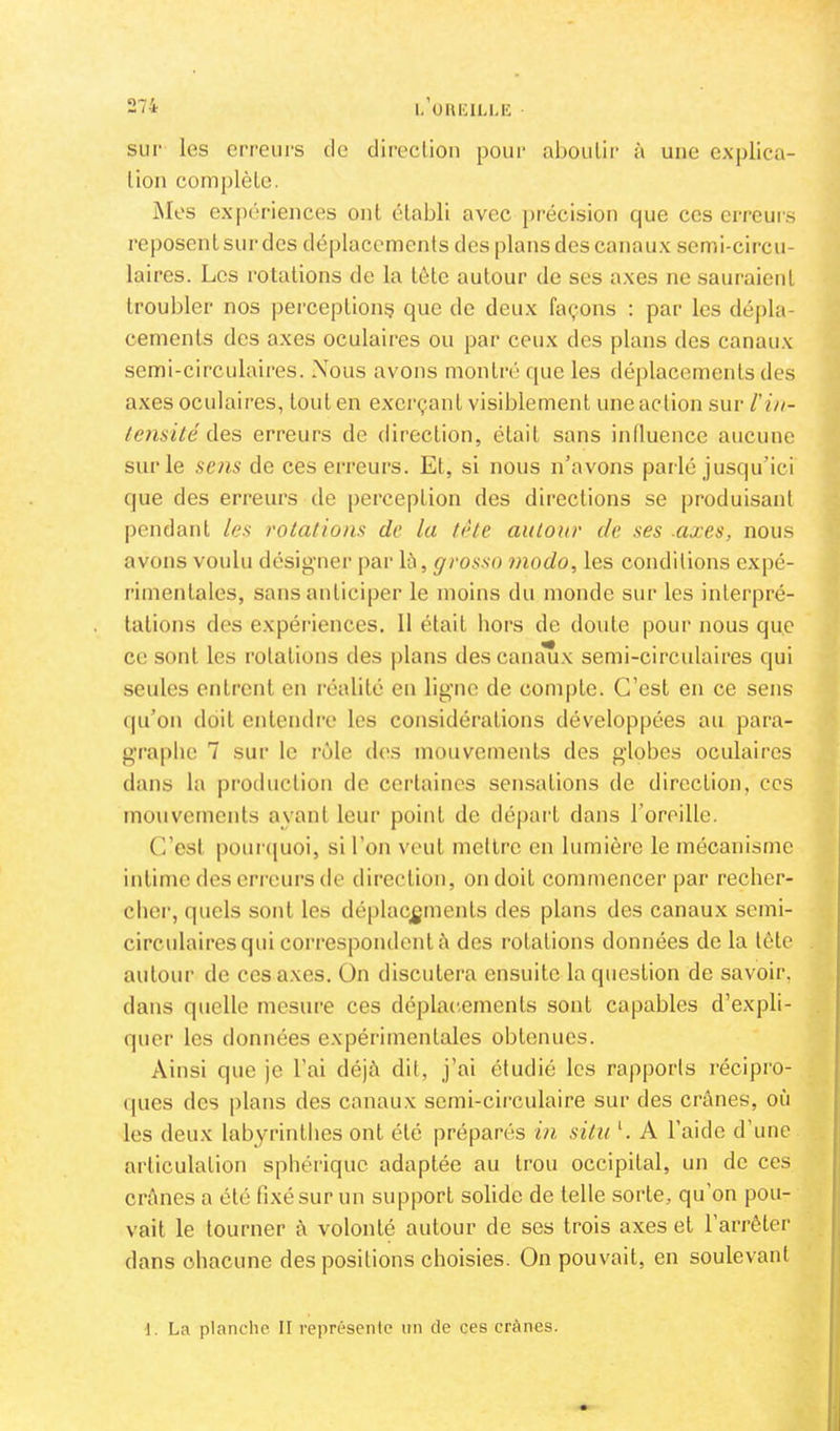 sur les erreurs de direclion pour aboulir à une explica- tion complète. Mes expériences ont établi avec [)récision que ces erreurs reposent sur des déplacements des plans des canaux semi-circu- laires. Les rotations de la tète autour de ses axes ne sauraient troubler nos perception^ que de deux façons ; par les dépla- cements des axes oculaires ou par ceux des plans des canaux semi-circulaires. Nous avons montré que les déplacements des axes oculaii’es, tout en exerçant visiblement une action sur l'in- tensité des erreurs de direction, était sans intluence aucune sur le sens de ces erreurs. Et, si nous n’avons parlé jusqu’ici que des erreurs de perception des directions se produisant pendant les rotations de la tète autour de ses .axes, nous avons voulu désigner par là, grosso modo, les conditions expé- rimentales, sans anticiper le moins du monde sur les interpré- tations des expéi'iences. 11 était hors de doute pour nous que ce sont les rotations des })lans descanaTix semi-circulaires qui seules entrent en réalité en ligne de compte. C’est en ce sens qu’on doit entendre les considérations développées au para- graphe 7 sur le rôle des mouvements des globes oculaires dans la pi’oduclion de certaines sensations de direction, ces mouvements ayant leur point de départ dans l’oreille. C’est pour(|uoi, si l’on veut mettre en lumière le mécanisme intime des eri'eurs de direction, on doit commencer par recher- cher, quels sont les déplacements des plans des canaux semi- circulaires qui correspondent à des rotations données de la tète autour de ces axes. On discutera ensuite la question de savoir, dans quelle mesure ces déplacements sont capables d’expli- quer les données expérimentales obtenues. Ainsi que je l’ai déjà dit, j’ai étudié les rapports récipro- ques des plans des canaux semi-circulaire sur des crânes, où les deux labyrinthes ont été préparés in situ ‘. A l’aide d’une articulation sphérique adaptée au trou occipital, un de ces crânes a été fixé sur un support solide de telle sorte, qu’on pou- vait le tourner à volonté autour de ses trois axes et l’arrêter dans chacune des positions choisies. On pouvait, en soulevant ■1. La planche II représente un de ces crânes.
