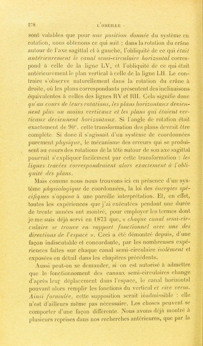 sont valables que |)our une posilion donnée du système eu rotation, nous obtenons ce qui suit : dans la rotation du crAnc autour de l’axe sagittal et à gauche, l’obliquité de ce qui èlail antérieurement le canal semi-circulaire horizontal corres- pond à celle de la ligne LV, et l’obliquité de ce qui était antérieui'ementle plan vei-lical à celle de la ligne LU. Le con- traire s’observe naturellement dans la rotation du crâne à droite, où les plans correspondants présentent des inclinaisons équivalentes à celles des lignes RV et RH. Gela signifie donc cpéau cours de leurs rotations, Icsplans horizontaux devien- nent plus ou moins verticaux et les plans qui étaient ver- ticaux deviennent horizontaux. Si l’angle de rotation était exactement de 90, cette transformation des plans devrait ôti’e complète. Si donc il s’agissait d’un système de coordonnées purement physique, le mécanisme des erreurs qui se produi- sent au cours dos rotations do la tète autour de son axe sagittal poui'rait s’expliquer facilement |>ai‘ cette Iransformation : les lignes tracées correspondraient alors exacteme)U à l’obli- quité des plans. Mais comme nous nous trouvons ici en [)résence d’un sys- tème physiologique de coordonnées, la loi des énergies spé- cifiques s’oppose à une pareille interprétation. Et, en effet, toutes les o.x|)ériences que j’ai exécutées pendant une durée de trente années ont montré, pour employer les termes dont je me suis déjà servi en 1,873 (|ue, « chaque cancd semi-cir- culaire se trouve en rapport fonctionnel avec une des directions de l'espace ». Ceci a été démontré depuis, d’une façon indiscutable et concordante, par les nombreuses expé- riences faites sur chaque canal semi-cii'culaire isolément et exposées en détail dans les chapitres précédents. Aussi peut-on se demander, si on est autorisé à admettre que le fonctionnement des canaux semi-circulaires change d’après Icup déplacement dans l’espace, le canal horizontal pouvant alors remplir les fonctions du vertical et vice versa. Ainsi formulée, cette supposition serait inadmissible : elle n’est d’ailleurs même pas nécessaire. Les choses peuvent se comporter d’une façon différente. Nous avons déjà montré à plusieurs reprises dans nos recherches antérieures, que par la
