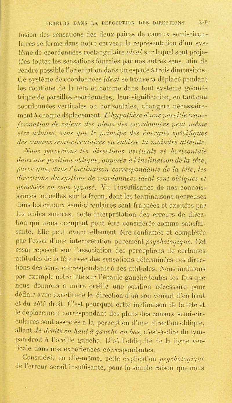 fusion (les sensations des deux jiaires de canaux semi-circu- laires se forme dans noire cerveau la représenlalion d’un sys- lème de coordonnées rectangulaire idéal sur lequel sont proje- tées toutes les sensations fournies par nos antres sens, afin de rendre possible l’orientation dans un espace à trois dimensions. Ce système de coordonnées idéal se trouvera déplacé pendant les rotations de la tète et comme dans tout système g’éomé- trique de pareilles coordonnées, leur signification, en tant que coordonnées verticales ou horizontales, changera nécessaire- ment à chaque déplacement. Vhjjpothèsù d'une pareille trans- formation de valeur des plans des coordonnées peut même être admise, sans C[ue le principe des énergies spécifiques des canaux semi-circulaires en subisse la moindre atteinte. Nous percevions les directions verticale et horizontale dans une position oblique, opposée éi l'inclinaison de la tète, parce que, dans l’inclinaison correspondante de la tête, les directions du système de coordonnées idéal sont obliques et penchées en sens opposé. Vu l’inSuffisance de nos connais- sances actuelles sur la fa(;‘.on, dont les terminaisons nerveuses dans les canaux semi-circulaires sont frappées et excitées par les ondes sonores, celle interprétation des erreurs de direc- tion qui nous occupent peut être considérée comme satisfai- sante. Elle peut éventuellement être confirmée et complétée par l’essai d’une interprétation \iuve.n\cni psychologique. Cet essai reposait sur l’association des [lerceptions de certaines attitudes de la tête avec des sensations déterminées des direc- tions des sons, correspondants à ces altitudes. Nous inclinons par exemple notre tête sur l’épaule gauche toutes les fois que nous donnons à notre oreille une position nécessaire pour définir avec exactitude la direction d’un son venant d’en haut et du côté droit. C’est pourquoi cette inclinaison de la tête et le déplacement correspondant des plans des canaux semi-cir- culaires sont associés à la perception d’une direction oblique, allant de droite en haut ci gauche en bas, c’est-à-dire du tym- pan droit à l’oreille gauche. D’où l’obliquité do la ligne ver- ticale dans nos expéi'iences correspondantes. Considérée en elle-même, celle explication psychologique de 1 erreur serait insuffisante, pour la simple raison que nous