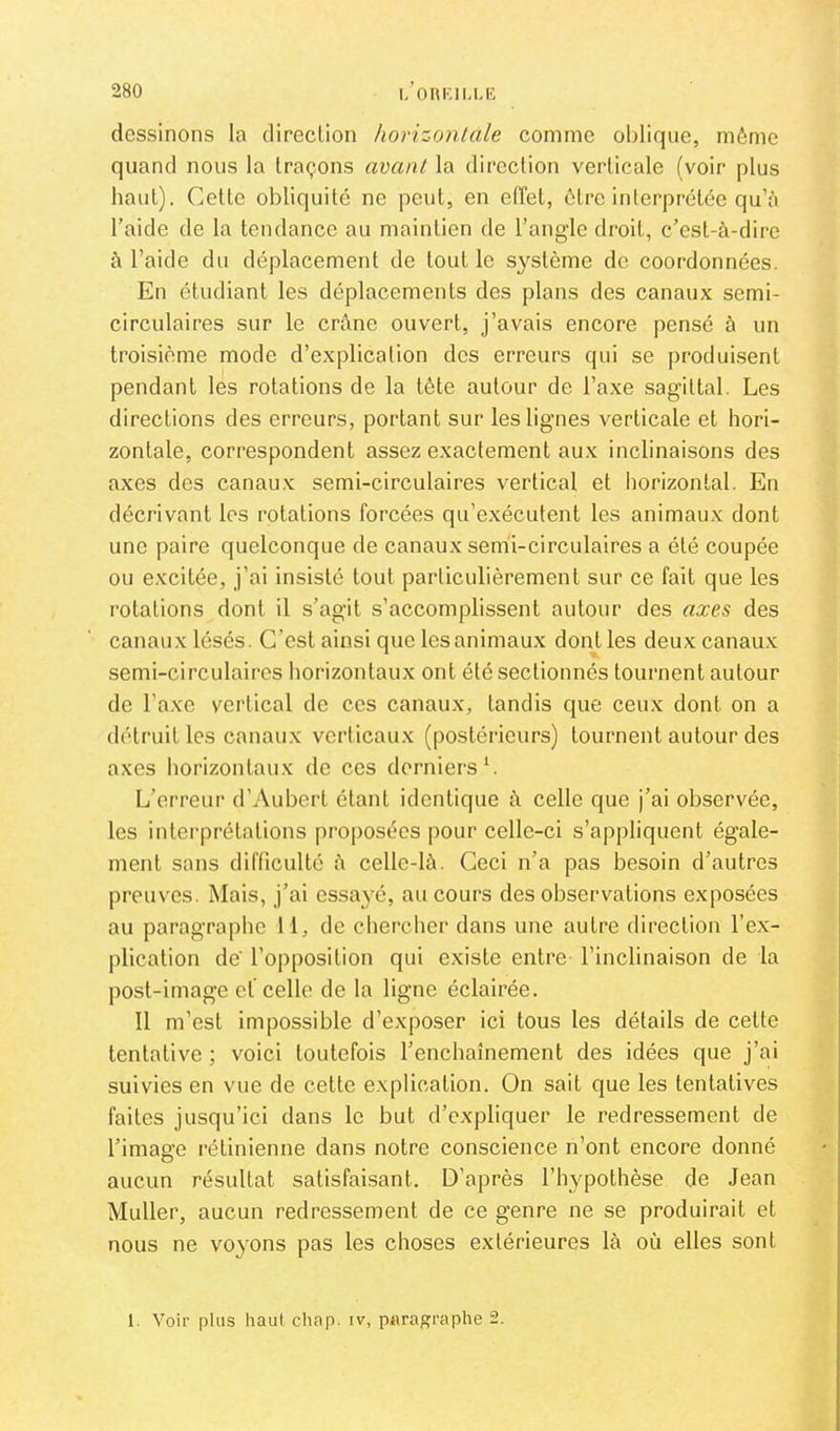 dessinons la direction horizontale comme oblique, même quand nous la traçons avant la direction verticale (voir plus haut). Cette obliquité ne peut, en effet, être inlerprétée qu’à l’aide de la tendance au maintien de l’angle droit, c’est-à-dire à l’aide du déplacement de tout le s^^stème de coordonnées. En étudiant les déplacements des plans des canaux semi- circulaires sur le crâne ouvert, j’avais encore pensé à un troisième mode d’explication des erreurs qui se produisent pendant les rotations de la tête autour de l’axe sagittal. Les directions des erreurs, portant sur les lignes verticale et hori- zontale, correspondent assez exactement aux inclinaisons des axes des canaux semi-circulaires vertical et horizontal. En décrivant les rotations forcées qu’exécutent les animaux dont une paire quelconque de canaux semi-circulaires a été coupée ou excitée, j’ai insisté tout particulièrement sur ce fait que les rotations dont il s’agit s’accomplissent autour des axes des canaux lésés. C’est ainsi que les animaux dont les deux canaux semi-circulaires horizontaux ont été sectionnés tournent autour de l’axe vertical de ces canaux, tandis que ceux dont on a détruit les canaux verticaux (postérieurs) tournent autour des axes horizontaux do ces derniers L L’erreur d’Aubert étant identique à celle que j’ai observée, les interprétations proposées pour celle-ci s’appliquent égale- ment sans difficulté à celle-là. Ceci n’a pas besoin d’autres preuves. Mais, j’ai essayé, au cours des observations exposées au paragraphe 11, de chercher dans une autre direction l’ex- plication de' l’opposition qui existe entre l’inclinaison de la post-image ef celle de la ligne éclairée. Il m’est impossible d’exposer ici tous les détails de cette tentative ; voici toutefois l’enchaînement des idées que j’ai suivies en vue de cette explication. On sait que les tentatives faites jusqu’ici dans le but d’expliquer le redressement de l’image rétinienne dans notre conscience n’ont encore donné aucun résultat satisfaisant. D’après l’hypothèse de Jean Muller, aucun redressement de ce genre ne se produirait et nous ne voyons pas les choses extérieures là où elles sont 1. Voir plus haut chap. iv, paragraphe 2.