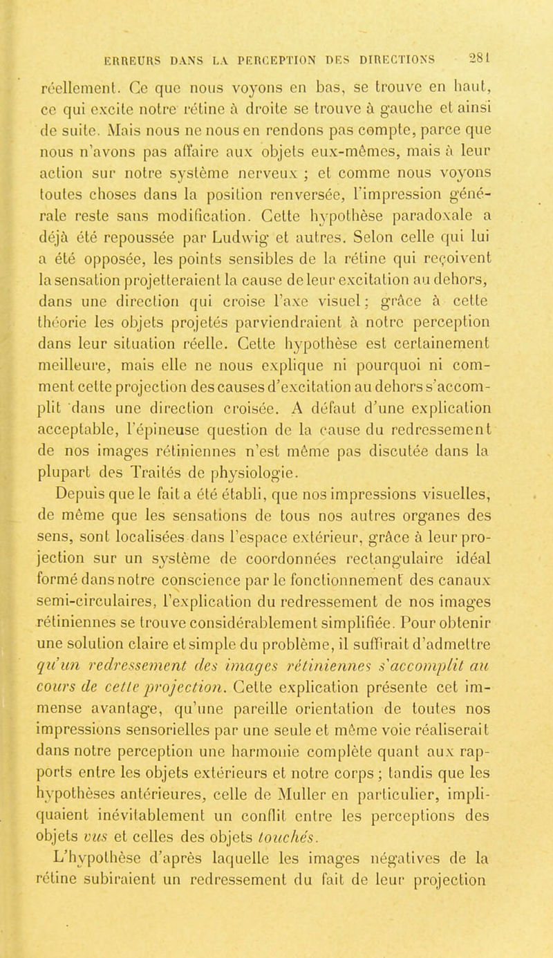 réellement. Ce que nous voyons en bas, se trouve en haut, ce qui excite notre rétine à droite se trouve à gauche et ainsi (le suite. Mais nous ne nous en rendons pas compte, parce que nous n’avons pas aiïaire aux objets eux-mêmes, mais à leur action sur notre système nerveux ; et comme nous voyons toutes choses dans la position renversée, l’impression géné- rale reste sans modification. Cette hypothèse paradoxale a déjà été repoussée par Ludwig et autres. Selon celle qui lui a été opposée, les points sensibles de la rétine qui reçoivent la sensation projetteraient la cause de leur excitation au dehors, dans une direction qui croise l’axe visuel; grâce à cette théorie les objets projetés parviendraient à notre perception dans leur situation réelle. Cette hypothèse est certainement meilleure, mais elle ne nous explique ni pourquoi ni com- ment cette projection des causes d’excitation au dehors s’accom- plit dans une direction croisée. A défaut d’une explication acceptable, l’épineuse question de la cause du redressement de nos images rétiniennes n’est même pas discutée dans la plupart des Traités de physiologie. Depuis que le fait a été établi, que nos impressions visuelles, de même que les sensations de tous nos autres organes des sens, sont localisées dans l’espace extérieur, grâce à leur pro- jection sur un sj^stème de coordonnées rectangulaire idéal formé dans notre conscience par le fonctionnement des canaux semi-circulaires, l’explication du redressement de nos images rétiniennes se trouve considérablement simplifiée. Pour obtenir une solution claire et simple du problème, il suiïirait d’admettre qiiun redressement des images rétiniennes s'accomplit au cours de cette projection. Cette explication présente cet im- mense avantage, qu’une pareille orientation de toutes nos impressions sensorielles par une seule et même voie réaliserait dans notre perception une harmonie complète quant aux rap- ports entre les objets extérieurs et notre corps ; tandis que les hypothèses antérieures, celle do Muller en particulier, impli- quaient inévitablement un conflit entre les perceptions des objets vus et celles des objets touchés. L’hypothèse d’après laquelle les images négatives de la rétine subiraient un redressement du fait de leur projection