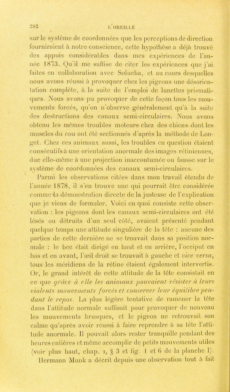 K OlUÎILLK sur le système de coordonnées que les pcrceplions de direction fourniraient à notre conscience, cette hypothèse a déjii trouvé des a|)puis considérables dans mes expériences de l’an- née 1873. Qu’il me suffise de citer les expéiâcnces que j’ai faites en collaboration avec Solucha, et au cours desquelles nous avons réussi à provoquer chez les pigeons une désorien- tation complète, à la suite de l’emploi de lunettes prismati- ques. Nous avons pu provoquer de cette façon tous les mou- vements forcés, qu’on n’observe g’énéralement qu’à la suite des destructions des canaux semi-circulaires. Nous avons obtenu les mêmes troubles moteurs chez des chiens dont les muscles du cou ont été sectionnés d’après la méthode de Lon- get. Cliez ces animaux aussi, les troubles en question étaient consécutifsà une orientation anoi'inale des images rétiniennes, due elle-même à une projection inaccoutumée ou fausse sur le système de coordonnées des canaux semi-circulaii'cs. Parmi les observations citées dans mou travail étendu de l’année 1878, il s’en trouve une qui pourrait être considérée comme'la démonstration directe delà justesse de l’explication (pie je viens de formulei'. Voici en quoi consiste cette obser- vation : les pigeons dont les canaux semi-circulaires ont été lésés ou détruits d’un seul cfdé, avaient présenté pendant quelque temps une attitude singulière de la tête : aucune des parties de cette dernière ne se trouvait dans sa position nor- male : le bec était dirigé en haut et en arrière, l’occiput en bas et en avant, l’œil droit se trouvait à gauche et vice versa, tous les méridiens de la rétine étaient également intervertis. Or, le u'rand intérêt de cette attitude de la tête consistait en ce que grâce à elle les animaux pouvaient résister à leurs violents mouvements forcés et conserver leur équilibre pen- dant le repos. La plus légère tentative de ramener la tète dans l’attitude normale suffisait pour provoquer de nouveau les mouvements brusques, et le pigeon ne retrouvait son calme qu’après avoir réussi à faire reprendre à sa tête l’atti- tude anormale. Il pouvait alors rester tranquille pendant des heures entières et même accomplir de petits mouvements utiles (voir plus haut, chap. i, § 3 et tig. 1 et (5 de la planche 1). Hermann Munk a décrit depuis une observation tout à fait